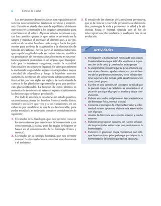 6 Ciencias de la salud
Los mecanismos homeostáticos son regulados por el
sistema neuroendocrino (sistemas nervioso y endocri-
no). Cuando se pierde el estado de equilibrio, el sistema
nervioso envía mensajes a los órganos apropiados para
contrarrestar el estrés. Algunas células nerviosas cap-
tan los cambios químicos que están ocurriendo en la
sangre y mandan el mensaje al cerebro que, a su vez,
ordena al corazón bombear más sangre hacia los pul-
mones para acelerar la oxigenación y la eliminación de
bióxido de carbono. Por su parte, el sistema endocrino,
que regula las glándulas de secreción interna, modiﬁca
su producción de hormonas (una hormona es una sus-
tancia química producida en un órgano que, transpor-
tada por la corriente sanguínea, excita la actividad
funcional en otra parte u órgano). Se cree que primero
la médula de las glándulas suprarrenales produce mayor
cantidad de adrenalina y luego la hipóﬁsis anterior
aumenta la secreción de la hormona adrenocorticotró-
ﬁca (acth, por sus siglas en inglés), la cual estimula la
corteza de las glándulas suprarrenales para que produz-
can glucocorticoides. La función de estos últimos es
aumentar la resistencia al estrés al reparar rápidamente
las lesiones que se hayan producido.
Por todo lo anterior, si la salud es un estado positivo,
un continuo accionar del hombre frente al medio físico,
mental y social en que vive y a sus variaciones, en un
esfuerzo por modiﬁcar lo que le es desfavorable, para
poder estudiarla es necesario tomar en consideración lo
siguiente:
1. El estudio de la ﬁsiología, que nos permite conocer
los mecanismos que mantienen la homeostasis y, en
consecuencia, la salud, pues las reglas de higiene se
basan en el conocimiento de la ﬁsiología (física y
mental).
2. El estudio de la ecología humana, que nos permite
conocer las interrelaciones entre los seres humanos
y el ambiente.
Actividades
1. Investiga en la Constitución Política de los Estados
Unidos Mexicanos qué artículos se refieren a la pro-
tección de la salud y coméntalos en tu grupo.
2. Si una persona considera que su peso, estatura, sig-
nos vitales, dientes, agudeza visual, etc., están den-
tro de los parámetros normales, y eso lo hace sen-
tirse superior a los demás, ¿está sana? Discute este
caso con el grupo.
3. Escribe en una cartulina el concepto de salud que
te pareció mejor. Las cartulinas se colocarán en el
pizarrón para que el grupo las analice y saque con-
clusiones.
4. Elabora un cuadro sinóptico con las características
del bienestar físico, mental y social.
5. Comenta el concepto de enfermedad. Salud y enfer-
medad no son opuestos, discute esta aseveración
con el grupo.
6. Analiza la diferencia entre medio interno y medio
externo.
7. Elaboren en grupo un esquema del cuerpo señalan-
do las principales estructuras que participan en la
homeóstasis.
8. Elaboren en grupo un mapa conceptual que indi-
que las estructuras principales que participan en la
homeostasis y la función que realiza cada una.
3. El estudio de las técnicas de la medicina preventiva,
que es la ciencia y el arte de prevenir las enfermeda-
des, prolongar la vida y promover la salud y la eﬁ-
ciencia física y mental ejercida con el ﬁn de
interceptar las enfermedades en cualquier fase de su
evolución.
 