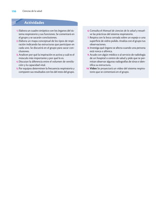 156 Ciencias de la salud
Actividades
1. Elabora un cuadro sinóptico con los órganos del sis-
tema respiratorio y sus funciones. Se comentará en
el grupo y se sacarán conclusiones.
2. Elabora un mapa conceptual de los tipos de respi-
ración indicando las estructuras que participan en
cada uno. Se discutirá en el grupo para sacar con-
clusiones.
3. Analicen por qué la inspiración es activa y cuál es el
músculo más importante y por qué lo es.
4. Discutan la diferencia entre el volumen de ventila-
ción y la capacidad vital.
5. Por equipos determinen la frecuencia respiratoria y
comparen sus resultados con los del resto del grupo.
6. Consulta el Manual de ciencias de la salud y resuel-
ve las prácticas del sistema respiratorio.
7. Respira con la boca cerrada sobre un espejo o una
superficie de vidrio pulido. Analiza con el grupo tus
observaciones.
8. Investiga qué órgano se afecta cuando una persona
está ronca o afónica.
9. Acude con algún médico o al servicio de radiología
de un hospital o centro de salud y pide que te per-
mitan observar algunas radiografías de tórax e iden-
tifica su estructura.
10. Video Se proyectará un video del sistema respira-
torio que se comentará en el grupo.
 