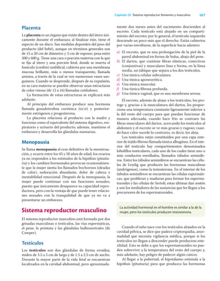167
Capítulo 20 Sistema reproductor femenino y masculino
Placenta
La placenta es un órgano que existe dentro del útero úni-
camente durante el embarazo; al ﬁnalizar éste, tiene el
aspecto de un disco. Sus medidas dependen del peso del
producto (del bebé), aunque en términos generales son
de 15 a 20 cm de diámetro y 3 cm de espesor; pesa entre
500 y 600 g. Tiene una cara o porción materna con la que
se ﬁja al útero y una porción fetal, donde se inserta el
funículo (cordón) umbilical, cubierta por una membrana
mucosa brillante, más o menos transparente, llamada
amnios, a través de la cual se ven numerosos vasos san-
guíneos. Cuando se desprende, después de su expulsión,
en su cara materna se pueden observar unas estructuras
de color vinoso (de 12 a 16) llamadas cotiledones.
La formación de estas estructuras se explicará más
adelante.
Al principio del embarazo produce una hormona
llamada gonadotroﬁna coriónica (gch) y posterior-
mente estrógenos y progesterona.
La placenta relaciona al producto con la madre y
funciona como el equivalente del sistema digestivo, res-
piratorio y urinario del producto; además, mantiene el
embarazo y desarrolla las glándulas mamarias.
Menopausia
Se llama menopausia al cese deﬁnitivo de la menstrua-
ción, y ocurre entre los 45 y 50 años de edad; los ovarios
ya no responden a los estímulos de la hipóﬁsis (pituita-
ria) y los cambios hormonales provocan ocasionalmen-
te que la mujer sienta los llamados bochornos (oleadas
de calor), sudoración abundante, dolor de cabeza e
inestabilidad emocional. Después de la menopausia, la
mujer puede continuar con sus funciones sexuales,
puesto que únicamente desaparece su capacidad repro-
ductora, pero con la ventaja de que puede tener relacio-
nes sexuales con la tranquilidad de que ya no va a
presentarse un embarazo.
Sistema reproductor masculino
El sistema reproductor masculino está formado por dos
gónadas masculinas o testículos, las vías espermáticas,
el pene, la próstata y las glándulas bulbouretrales (de
Cowper).
Testículos
Los testículos son dos glándulas de forma ovoidea;
miden de 3.5 a 5 cm de largo y de 1.5 a 2.5 cm de ancho.
Durante la mayor parte de la vida fetal se encuentran
localizados en la cavidad abdominal, pero aproximada-
mente dos meses antes del nacimiento descienden al
escroto. Cada testículo está alojado en un comparti-
miento del escroto; por lo general, el testículo izquierdo
desciende un poco más que el derecho. Están cubiertos
por varias envolturas, de la superﬁcie hacia adentro:
a) El escroto, que es una prolongación de la piel de la
pared abdominal en forma de bolsa, abajo del pene.
b) El dartos, que contiene ﬁbras elásticas, conectivas
(conjuntivas) y musculares lisas y forma, en la línea
media, un tabique que separa a los dos testículos.
c) Una túnica celular subcutánea.
d) Una túnica aponeurótica.
e) Una túnica muscular.
f) Una túnica ﬁbrosa profunda.
g) Una túnica vaginal, que es una membrana serosa.
El escroto, además de alojar a los testículos, los pro-
tege y, gracias a la musculatura del dartos, les propor-
ciona una temperatura constante ligeramente inferior a
la del resto del cuerpo para que puedan funcionar de
manera adecuada; cuando hace frío se contraen las
ﬁbras musculares del dartos, acercando los testículos al
abdomen y el escroto se ve más grueso y rugoso; cuan-
do hace calor sucede lo contrario, es decir, los aleja.
Los testículos están constituidos por una capa exte-
rior de tejido ﬁbroso llamada túnica albugínea. En el inte-
rior del testículo hay compartimientos denominados
lobulillos testiculares, cada uno de los cuales tiene uno o
más conductos enrollados, llamados túbulos seminífe-
ros. Entre los túbulos seminíferos se encuentran las célu-
las de Leydig que producen las hormonas masculinas
(andrógenos), como la testosterona. En el interior de los
túbulos seminíferos se encuentran las células espermáti-
cas, que proliferan y maduran para formar los esperma-
tozoides y las células de Sertoli; estas últimas dan sostén
y son los mediadores de las sustancias que les llegan a los
precursores de los espermatozoides.
La actividad hormonal en el hombre es similar a la de la
mujer, pero los testículos producen testosterona.
Cuando el niño nace con los testículos alojados en la
cavidad pélvica, se dice que padece criptorquidia, anor-
malidad que necesita vigilancia médica, porque si los
testículos no llegan a descender puede producirse este-
rilidad. Esto se debe a que los espermatozoides no pue-
den sobrevivir a la temperatura del resto del cuerpo y,
más adelante, hay peligro de padecer algún cáncer.
Al llegar a la pubertad, el hipotálamo estimula a la
hipóﬁsis (pituitaria) para que produzca las hormonas
 