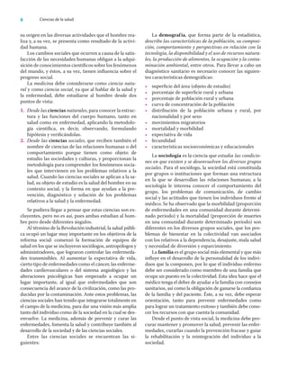 8 Ciencias de la salud
su origen en las diversas actividades que el hombre rea-
liza y, a su vez, se presenta como resultado de la activi-
dad humana.
Los cambios sociales que ocurren a causa de la satis-
facción de las necesidades humanas obligan a la adqui-
sición de conocimientos cientíﬁcos sobre los fenómenos
del mundo, y éstos, a su vez, tienen inﬂuencia sobre el
progreso social.
La medicina debe considerarse como ciencia natu-
ral y como ciencia social, ya que al hablar de la salud y
la enfermedad, debe estudiarse al hombre desde dos
puntos de vista:
1. Desde las ciencias naturales, para conocer la estruc-
tura y las funciones del cuerpo humano, tanto en
salud como en enfermedad, aplicando la metodolo-
gía cientíﬁca, es decir, observando, formulando
hipótesis y veriﬁcándolas.
2. Desde las ciencias sociales, que reciben también el
nombre de ciencias de las relaciones humanas o del
comportamiento porque tienen como objeto de
estudio las sociedades y culturas, y proporcionan la
metodología para comprender los fenómenos socia-
les que intervienen en los problemas relativos a la
salud. Cuando las ciencias sociales se aplican a la sa-
lud, su objeto de estudio es la salud del hombre en su
contexto social, y la forma en que ayudan a la pre-
vención, diagnóstico y solución de los problemas
relativos a la salud y la enfermedad.
Se pudiera llegar a pensar que estas ciencias son ex-
cluyentes, pero no es así, pues ambas estudian al hom-
bre pero desde diferentes ángulos.
Al término de la Revolución industrial, la salud públi-
ca ocupó un lugar muy importante en los objetivos de la
reforma social: comenzó la formación de equipos de
salud en los que se incluyeron sociólogos, antropólogos y
administradores, que lograron controlar las enfermeda-
des transmisibles. Al aumentar la expectativa de vida,
cierto tipo de enfermedades como el cáncer, las enferme-
dades cardiovasculares o del sistema angiológico y las
alteraciones psicológicas han empezado a ocupar un
lugar importante, al igual que enfermedades que son
consecuencia del avance de la civilización, como las pro-
ducidas por la contaminación. Ante estos problemas, las
ciencias sociales han tenido que integrarse totalmente en
el campo de la medicina, para dar una visión más amplia
tanto del individuo como de la sociedad en la cual se des-
envuelve. La medicina, además de prevenir y curar las
enfermedades, fomenta la salud y contribuye también al
desarrollo de la sociedad y de las ciencias sociales.
Entre las ciencias sociales se encuentran las si-
guientes:
La demografía, que forma parte de la estadística,
describe las características de la población, su composi-
ción, comportamiento y perspectivas en relación con la
tecnología, la disponibilidad y el uso de recursos natura-
les, la producción de alimentos, la ocupación y la conta-
minación ambiental, entre otros. Para llevar a cabo un
diagnóstico sanitario es necesario conocer las siguien-
tes características demográﬁcas:
• superﬁcie del área (objeto de estudio)
• porcentaje de superﬁcie rural y urbana
• porcentaje de población rural y urbana
• curva de concentración de la población
• distribución de la población urbana y rural, por
nacionalidad y por sexo
• movimientos migratorios
• mortalidad y morbilidad
• expectativa de vida
• fecundidad
• características socioeconómicas y educacionales
La sociología es la ciencia que estudia las condicio-
nes en que existen y se desenvuelven los diversos grupos
sociales. Para el sociólogo, la sociedad está constituida
por grupos o instituciones que forman una estructura
en la que se desarrollan las relaciones humanas; a la
sociología le interesa conocer el comportamiento del
grupo, los problemas de comunicación, de cambio
social y las actitudes que tienen los individuos frente al
médico. Se ha observado que la morbilidad (proporción
de enfermedades en una comunidad durante determi-
nado periodo) y la mortalidad (proporción de muertes
en una comunidad durante determinado periodo) son
diferentes en los diversos grupos sociales, que los pro-
blemas de bienestar en la colectividad van asociados
con los relativos a la dependencia, desajuste, mala salud
y necesidad de diversión y esparcimiento.
La familia es el grupo social más elemental y que más
inﬂuye en el desarrollo de la personalidad de los indivi-
duos que la componen, por lo que el individuo enfermo
debe ser considerado como miembro de una familia que
ocupa un puesto en la colectividad. Esta idea hace que el
médico tenga el deber de ayudar a la familia con consejos
sanitarios, así como la obligación de ganarse la conﬁanza
de la familia y del paciente. Éste, a su vez, debe esperar
orientación, tanto para prevenir enfermedades como
para lograr un tratamiento exitoso y también debe cono-
cer los recursos con que cuenta la comunidad.
Desde el punto de vista social, la medicina debe pro-
curar mantener y promover la salud, prevenir las enfer-
medades, curarlas cuando la prevención fracase y guiar
la rehabilitación y la reintegración del individuo a la
sociedad.
 