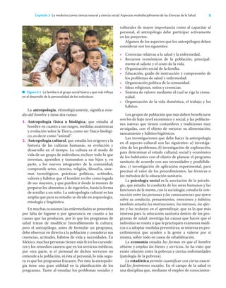 9
Capítulo 3 La medicina como ciencia natural y ciencia social. Aspectos multidisciplinarios de las Ciencias de la Salud
La antropología, etimológicamente, signiﬁca estu-
dio del hombre y tiene dos ramas:
1. Antropología física o biológica, que estudia al
hombre en cuanto a sus rasgos, medidas anatómicas
y evolución sobre la Tierra, como ser físico-biológi-
co, es decir como “animal”.
2. Antropología cultural, que estudia los orígenes y la
historia de las culturas humanas, su evolución y
desarrollo en el tiempo. La cultura es el modo de
vida de un grupo de individuos; incluye todo lo que
inventan, aprenden y transmiten a sus hijos y, en
parte, a los nuevos integrantes de la comunidad;
comprende artes, ciencias, religión, ﬁlosofía, siste-
mas tecnológicos, prácticas políticas, actitudes,
valores y hábitos que el hombre recibe como legado
de sus mayores, y que pueden ir desde la manera de
preparar los alimentos o de ingerirlos, hasta la forma
de arrullar a un niño. La antropología cultural es tan
amplia que para su estudio se divide en arqueología,
etnología y lingüística.
En muchas ocasiones las enfermedades se presentan
por falta de higiene o por ignorancia en cuanto a las
causas que las producen, por lo que los programas de
salud tratan de modiﬁcar favorablemente la cultura;
pero el antropólogo, antes de formular un programa,
debe observar en directo a la población y considerar sus
creencias, actitudes, hábitos de vida y necesidades. En
México, muchas personas tienen más fe en los curande-
ros y los remedios caseros que en los servicios médicos;
por otra parte, si el personal de dichos servicios no
entiende a la población, ni ésta al personal, lo más segu-
ro es que los programas fracasen. Por esto la antropolo-
gía tiene una gran utilidad en la planiﬁcación de los
programas. Tanto al estudiar los problemas sociales y
culturales de mayor importancia como al capacitar al
personal, el antropólogo debe participar activamente
en los proyectos.
Algunos de los aspectos que los antropólogos deben
considerar son los siguientes:
• Creencias relativas a la salud y la enfermedad.
• Recursos económicos de la población, principal-
mente el salario y el costo de la vida.
• Organización social de la familia.
• Educación, grado de instrucción y comprensión de
los problemas de salud y enfermedad.
• Organización política de la comunidad.
• Ideas religiosas, mitos y creencias.
• Sistema de valores mediante el cual se rige la comu-
nidad.
• Organización de la vida doméstica, el trabajo y los
hábitos.
Los grupos de población que más deben beneﬁciarse
son los de bajo nivel económico y social, y las poblacio-
nes nativas que tienen costumbres y tradiciones muy
arraigadas, con el objeto de mejorar su alimentación,
saneamiento y hábitos higiénicos.
Las investigaciones que debe hacer la antropología
en el aspecto cultural son las siguientes: a) investiga-
ción de los problemas; b) investigación de exploración,
para determinar el estado cultural, social y económico
de los habitantes con el objeto de planear el programa
sanitario de acuerdo con sus necesidades y posibilida-
des; c) investigación de aplicación experimental, para
precisar el valor de los procedimientos, las técnicas o
los métodos de la educación sanitaria.
La psicología social es la asociación de la psicolo-
gía, que estudia la conducta de los seres humanos y las
funciones de la mente, con la sociología; estudia la inte-
racción entre las personas y las consecuencias que ejerce
sobre su conducta, pensamientos, emociones y hábitos;
también estudia las motivaciones, los intereses, los afec-
tos y los rechazos en el aprendizaje, que es lo que más
interesa para la educación sanitaria dentro de los pro-
gramas de salud; investiga las causas que hacen que el
individuo se resista a que le practiquen exámenes médi-
cos o a adoptar medidas preventivas; se interesa en pro-
cedimientos que ayuden a la gente a valerse por sí
misma, sobre todo en casos de rehabilitación.
La economía estudia las formas en que el hombre
obtiene y emplea los bienes y servicios. Se ha visto que
existe relación entre la pobreza y ciertas enfermedades
(patología de la pobreza).
La estadística permite cuantiﬁcar con cierta exacti-
tud los fenómenos sociales. En el campo de la salud es
una disciplina que, mediante el empleo de conocimien-
Figura 3.1 La familia es el grupo social básico y que más influye
en el desarrollo de la personalidad de los individuos.
 