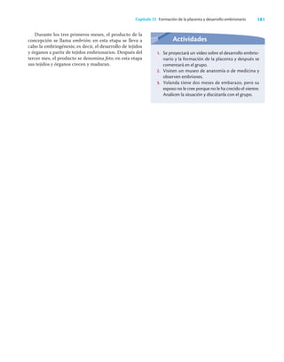 181
Capítulo 22 Formación de la placenta y desarrollo embrionario
Durante los tres primeros meses, el producto de la
concepción se llama embrión; en esta etapa se lleva a
cabo la embriogénesis; es decir, el desarrollo de tejidos
y órganos a partir de tejidos embrionarios. Después del
tercer mes, el producto se denomina feto; en esta etapa
sus tejidos y órganos crecen y maduran.
Actividades
1. Se proyectará un video sobre el desarrollo embrio-
nario y la formación de la placenta y después se
comentará en el grupo.
2. Visiten un museo de anatomía o de medicina y
observen embriones.
3. Yolanda tiene dos meses de embarazo, pero su
esposo no le cree porque no le ha crecido el vientre.
Analicen la situación y discútanla con el grupo.
 
