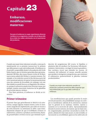 Durante el embarazo la mujer experimenta diversos
cambios en su organismo, acordes con el desarrollo
de su bebé, los cuales culminarán con el nacimiento
del producto.
Capítulo
Embarazo,
modificaciones
maternas
182
23
Cuando una mujer tiene relaciones sexuales y nota que la
menstruación no se presenta (amenorrea), lo primero
que debe pensar es que está embarazada. El embarazo es
el periodo comprendido desde la fecundación del óvulo
hasta el parto, que en términos generales dura aproxima-
damente 280 días, diez meses lunares (ciclos de 28 días),
nueve meses solares (de 30 días) o cuarenta semanas. Por
ejemplo, si la ovulación ocurrió el día decimocuarto del
ciclo menstrual anterior, al esperar la menstruación tiene
unas dos semanas de fecundada; sin embargo, con este
dato aislado no puede hacerse un diagnóstico de embara-
zo, porque la amenorrea puede tener diversas causas; por
ejemplo, tensión emocional, trastornos de las glándulas
de secreción interna, etcétera.
Para ﬁnes prácticos, el embarazo se divide en tri-
mestres.
Primer trimestre
El primer dato que generalmente se detecta es la ame-
norrea, aunque algunas mujeres tienen, como se men-
cionó, sangrado de implantación, que suele ser escaso y
de corta duración. La amenorrea se debe a que inme-
diatamente después de que el trofoblasto erosiona al
endometrio, comienza a producir una hormona, llama-
da gonadotroﬁna coriónica (gch), que estimula la pro-
ducción de progesterona del ovario; la hipóﬁsis o
pituitaria deja de producir las hormonas foliculoesti-
mulante y luteinizante, y su lugar lo toma la gonadotro-
ﬁna coriónica (gch), que estimula los ovarios. Al
comienzo del embarazo, el cuerpo amarillo persiste
para producir estrógenos y progesterona, que sostienen
al endometrio; posteriormente la placenta continúa
produciéndolos.
Cuando una mujer tiene relaciones sexuales sin
protección y presenta amenorrea debe sospechar que
está embarazada, por lo que debe confirmar el
embarazo.
Las manifestaciones que puede presentar la mujer
son de presunción y de probabilidad (aunque no siem-
pre se maniﬁestan): además de la amenorrea, náuseas
(por lo general en la mañana), vómitos, mareos y
aumento en la secreción de saliva. Aproximadamente
durante la octava semana, las mamas, que la mujer sen-
tía congestionadas, presentan oscurecida la areola. El
pezón, además de estar más oscuro, es más irritable, se
incrementó su erectibilidad, aparecen los tubérculos de
 