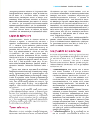 183
Capítulo 23 Embarazo, modiﬁcaciones maternas
Montgomery (debido al desarrollo de las glándulas sebá-
ceas) y se dilatan las venas que lo irrigan. El útero cam-
bia de forma, se va haciendo esférico, aumenta el
espesor de sus paredes y esto provoca en la mujer estre-
ñimiento y deseos frecuentes de orinar. Si el médico
explora a la mujer durante la sexta semana de embara-
zo, encontrará que la vagina ha tomado una coloración
violácea (signo de Chadwick), que está más húmeda, y
que el cuello y el istmo del útero están reblandecidos.
En este trimestre aparece el calostro, un líquido
amarillento que puede extraerse exprimiendo la mama.
Segundo trimestre
Aproximadamente, durante la vigésima semana de
embarazo se pigmenta la zona que rodea a la areola y
aparece la areola secundaria. El útero continúa crecien-
do y, a través de la pared abdominal, pueden sentirse
sus contracciones; éstas, que son intermitentes y no
producen dolor, se llaman contracciones de Braxton-
Hicks. Hay manifestaciones de certeza asociadas a la
actividad fetal: a los cuatro meses o cuatro meses y
medio se sienten los movimientos del feto y pueden
auscultarse los latidos de su corazón con una frecuencia
de 120 a 150 por minuto; ya puede identiﬁcarse el con-
torno fetal; es decir, se pueden palpar partes del pro-
ducto, como la cabeza, la columna vertebral, la pelvis y
partes más pequeñas como codos, hombros, manos y
pies.
Durante este trimestre aumentan el metabolismo
basal (gasto mínimo de energía necesario para mante-
ner las funciones en estado de reposo completo) y la
cantidad de grasa en la sangre y disminuye la concen-
tración de proteínas; puede eliminarse glucosa por la
orina en condiciones normales porque los riñones de la
mujer han sufrido modiﬁcaciones funcionales y ésta
requiere un buen aporte de calcio y hierro, sobre todo
cuando se están constituyendo el esqueleto y la sangre
del producto.
Esta etapa es la más agradable para la mujer, porque
si hubo náuseas, vómitos o mareos, ya desaparecieron.
La mujer tiene buen apetito, nota que su cintura y abdo-
men aumentan de volumen, su postura se modiﬁca y la
piel continúa su proceso de pigmentación; puede apare-
cer el cloasma, que es un aumento en la pigmentación
en la frente, mejillas, nariz y labio superior, y se acumu-
la tejido adiposo con facilidad.
Tercer trimestre
El producto y el útero continúan creciendo, lo cual pue-
de provocar cuarteaduras en la capa profunda de la piel
del abdomen, que dejan cicatrices llamadas vívices. El
corazón de la mujer cambia de posición porque el útero
lo empuja hacia arriba y trabaja más porque tiene que
bombear mayor cantidad de sangre. Las venas de los
miembros inferiores llegan a tener diﬁcultad al condu-
cir la sangre que regresa al corazón porque el útero ejer-
ce compresión; esto favorece la aparición de várices y
hemorroides. Los riñones también trabajan más porque
deben eliminar las sustancias de desecho de la madre y
del producto. Hay problemas con el vaciamiento de la
vejiga: por un lado, diﬁcultad para orinar, por el otro,
incontinencia; es decir, sale un poco de orina al toser,
reír o al hacer algún esfuerzo.
Al ﬁnal del embarazo, la mujer puede tener diﬁculta-
des para respirar, porque el útero empuja el diafragma
hacia arriba y éste comprime los pulmones; las glándu-
las mamarias se preparan para la secreción de leche y
pueden producirse cambios en el carácter.
Diagnóstico del embarazo
Cuando la mujer tiene los síntomas y signos que se han
mencionado se puede hacer el diagnóstico; sin embar-
go, ella deseará saber si está o no embarazada a los
pocos días de la amenorrea, sobre todo si ha tenido
manifestaciones subjetivas. Existen pruebas que pue-
den realizarse a los diez días de la fecha en que esperaba
su menstruación:
1. Pruebas biológicas Hace algunos años se hacían
estas pruebas basándose en el principio de que la
mujer, al comenzar el embarazo, producía una gran
cantidad de hormona gonadotroﬁna coriónica. En
1927 se empezaron a utilizar ratas impúberes (reac-
ción de Ascheim-Zondek) y más tarde conejas (reac-
ción de Friedman); en 1930 Hogben utilizó el sapo
bufo Arenarum Hensel macho. Estos animales pre-
sentaban cambios en sus organismos cuando se les
inyectaba orina de embarazada.
2. Pruebas terapéuticas Están basadas en el funciona-
miento del organismo femenino y consisten en la
inyección de diferentes medicamentos que produ-
cen cambios en el endometrio; si no hay embarazo,
la menstruación se presenta a los cuatro o cinco días
siguientes; sin embargo, puede suceder que no haya
embarazo y la menstruación no se presente. Hasta
hace algunos años se pensaba que no lesionaban al
producto, pero recientemente se ha observado que
son capaces de producir malformaciones, masculi-
nización o feminización.
3. Pruebas inmunológicas En la actualidad son las
que por su rapidez y conﬁabilidad se utilizan con
 