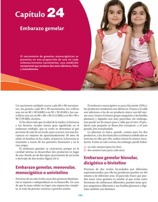 El nacimiento de gemelos monocigóticos se
presenta en una proporción de uno en cada
ochenta/noventa nacimientos, una condición
excepcional que produce dos seres idénticos, física
y mentalmente.
Capítulo
Embarazo gemelar
185
24
Un nacimiento múltiple ocurre cada 80 o 90 nacimien-
tos, los gemelos cada 80 o 90 nacimientos, los trillizos
una vez en 80 × 80 (6400) o en 90 × 90 (8100) y los cua-
trillizos una vez en 80 × 80 × 80 (512 000) o en 90 × 90 ×
90 (729 000), etcétera.
Se ha observado que la edad de la madre, la herencia
y los factores raciales tienen gran signiﬁcado en el
embarazo múltiple, que es como se denomina al que
proviene de más de un óvulo, pues ocurren con más fre-
cuencia en mujeres de aproximadamente 30 años de
edad, en familias en las cuales, al parecer, la herencia se
transmite a través de los parientes femeninos y en la
raza negra.
El embarazo gemelar se caracteriza porque en la
cavidad uterina se desarrollan dos productos en lugar
de uno. Puede ser de dos tipos: proveniente de un óvulo
o derivado de dos óvulos (ﬁgura 24.1).
Embarazo gemelar, monovular,
monocigótico o univitelino
Proviene de un solo óvulo cuyas dos primeras blastóme-
ras se separan e independizan en su desarrollo. En caso
de que la masa celular no logre una separación comple-
ta, se trata de gemelos siameses o gemelos unidos.
El embarazo monocigótico es poco frecuente (33%) y
los productos resultantes son idénticos. El peso y la talla
son inferiores a los de un producto único, son del mis-
mo sexo, tienen el mismo grupo sanguíneo y las huellas
plantares y digitales son muy parecidas; sin embargo,
uno puede ser de mayor peso y talla que el otro. El pro-
ducto más pequeño se llama feto transfusor, y el más
grande, feto transfundido.
La placenta es única, grande, común para los dos
productos, y los dos funículos (cordones) umbilicales se
insertan en ella; por ello, ambos tienen la misma circu-
lación. Existe un solo corion; sin embargo, puede haber:
a) un solo amnios (para los dos).
b) dos amnios (uno para cada uno).
Embarazo gemelar biovular,
dicigótico o bivitelino
Proviene de dos óvulos fecundados por diferentes
espermatozoides, por ello los productos pueden ser del
mismo o de diferente sexo. El parecido físico que pue-
den tener estos gemelos es similar al que existe entre
hermanos de embarazos diferentes; pueden tener gru-
pos sanguíneos diferentes y sus huellas plantares y digi-
tales también son distintos.
 