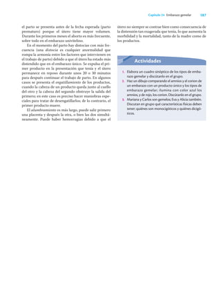 187
Capítulo 24 Embarazo gemelar
el parto se presenta antes de la fecha esperada (parto
prematuro) porque el útero tiene mayor volumen.
Durante los primeros meses el aborto es más frecuente,
sobre todo en el embarazo univitelino.
En el momento del parto hay distocias con más fre-
cuencia (una distocia es cualquier anormalidad que
rompa la armonía entre los factores que intervienen en
el trabajo de parto) debido a que el útero ha estado más
distendido que en el embarazo único. Se expulsa el pri-
mer producto en la presentación que tenía y el útero
permanece en reposo durante unos 20 o 30 minutos
para después continuar el trabajo de parto. En algunos
casos se presenta el engatillamiento de los productos,
cuando la cabeza de un producto queda junto al cuello
del otro y la cabeza del segundo obstruye la salida del
primero; en este caso es preciso hacer maniobras espe-
ciales para tratar de desengatillarlos; de lo contrario, el
primer producto muere.
El alumbramiento es más largo, puede salir primero
una placenta y después la otra, o bien las dos simultá-
neamente. Puede haber hemorragias debido a que el
Actividades
1. Elabora un cuadro sinóptico de los tipos de emba-
razo gemelar y discútanlo en el grupo.
2. Haz un dibujo comparando el amnios y el corion de
un embarazo con un producto único y los tipos de
embarazo gemelar; ilumina con color azul los
amnios, y de rojo, los corion. Discútanlo en el grupo.
3. Mariana y Carlos son gemelos; Eva y Alicia también.
Discutan en grupo qué características físicas deben
tener; quiénes son monocigóticos y quiénes dicigó-
ticos.
útero no siempre se contrae bien como consecuencia de
la distensión tan exagerada que tenía, lo que aumenta la
morbilidad y la mortalidad, tanto de la madre como de
los productos.
 