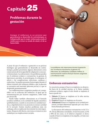 Aunque el embarazo es un proceso que
generalmente se desarrolla sin contratiempos, es
indispensable que la mujer embarazada acuda al
médico para revisar su estado de salud y el de su
futuro bebé.
Capítulo
Problemas durante la
gestación
188
25
A pesar de que el embarazo o gestación es un proceso
ﬁsiológico que generalmente se desarrolla sin contra-
tiempos, pueden presentarse algunas alteraciones como
consecuencia de la incapacidad de adaptación a una nue-
va homeostasis. Las alteraciones o los problemas pueden
ser el embarazo ectópico o extrauterino, la gestosis, la
hiperemesis gravídica, la preeclampsia, la eclampsia, el
aborto y las complicaciones infecciosas, cardiacas y
endocrinas. Se pueden presentar hemorragias durante el
último trimestre del embarazo debido a que la placenta
se encuentra mal insertada (placenta previa) o a que se
desprende prematuramente.
Las malformaciones congénitas pueden ser compa-
tibles con la evolución del embarazo, al igual que la
isoinmunización por factores sanguíneos, sobre todo
por factor Rh.
Puede haber también alteraciones en el funículo
(cordón) umbilical, en la cantidad de líquido amniótico
(polihidramnios, cuando se encuentra en cantidad exce-
siva, y oligohidramnios si se presenta en menor cantidad
de lo normal). Existen muchos problemas más; sin
embargo, sólo se explicarán brevemente los más impor-
tantes. Respecto del aborto, este tema se tratará en otra
unidad por sus implicaciones sociales.
Embarazo extrauterino
Se caracteriza porque el huevo se implanta y se desarro-
lla fuera de la cavidad uterina; se le llama también
embarazo ectópico, según el sitio donde se implanta el
huevo puede ser:
1. Tubario El huevo se implanta en la tuba uterina
(trompa de Falopio).
2. Ovárico El huevo se implanta en el ovario.
3. Abdominal El huevo se implanta en la cavidad peri-
toneal (cavidad abdominal tapizada por una mem-
brana llamada peritoneo).
La frecuencia del embarazo extrauterino es de 2.5 a
3%. De las diferentes variedades, el más frecuente, en 96
a 98% de los casos, es el tubárico ampular; es decir,
cuando el huevo se implanta en la ampolla, y el más raro
es el ovárico.
Los problemas más importantes durante la gestación
son: el embarazo extrauterino, la gestosis, las
infecciones, las cardiopatías, la diabetes mellitus, la
isoinmunización materno fetal por factores sanguíneos
y el embarazo molar.
 