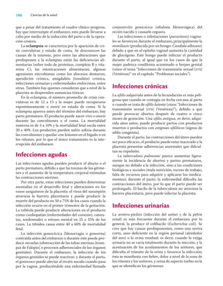 190 Ciencias de la salud
que a pesar del tratamiento el cuadro clínico progresa,
hay que interrumpir el embarazo; esto puede llevarse a
cabo por medio de la inducción del parto o de la opera-
ción cesárea.
La eclampsia se caracteriza por la aparición de cri-
sis convulsivas y estado de coma. Se desconocen las
causas de la toxemia, pero entre las alteraciones que
predisponen a la eclampsia están las deﬁciencias ali-
mentarias (sobre todo de proteínas, complejo B y vita-
mina C), las intoxicaciones alimentarias, algunas
agresiones microbianas como los abscesos dentarios,
apendicitis crónica, amigdalitis (tonsilitis) crónica,
infecciones urinarias y enfermedades endocrinas, entre
otras. También hay quienes consideran que a nivel de la
placenta se desprenden sustancias tóxicas.
En la eclampsia, el número promedio de crisis con-
vulsivas es de 12 a 15 y la mujer puede recuperarse
espontáneamente o morir en estado de coma. Si la
eclampsia aparece antes del término del embarazo, hay
parto prematuro. El producto puede nacer vivo o morir
durante las convulsiones o el coma. La mortalidad
materna es de 3 a 10% y la mortalidad fetal oscila entre
20 y 40%. Los productos pueden sufrir asﬁxia durante
las convulsiones y quedar con lesiones en el hígado o en
los riñones, por lo que el único tratamiento es la inte-
rrupción del embarazo.
Infecciones agudas
Las infecciones agudas pueden producir el aborto o el
parto prematuro, debido a que las toxinas de los gérme-
nes y el aumento de la temperatura corporal estimulan
las contracciones uterinas.
Por otra parte, estas infecciones pueden determinar
anomalías en el desarrollo fetal y alteraciones en los
vasos sanguíneos de la placenta: el virus del sarampión
atraviesa la barrera placentaria y puede producir la
muerte del producto en 50 a 75% de los casos cuando la
infección ocurre en el primer trimestre de la gestación.
La rubéola puede producir alteraciones en el producto
como cardiopatías (enfermedades del corazón), catara-
tas, sordomudez o retraso mental en 25 a 35% de los
casos. La tifoidea causa entre 40 a 60% de mortalidad
fetal.
La infección gonocócica (blenorragia o gonorrea)
contraída antes del embarazo o durante éste puede pro-
ducir secuelas (obstrucción de las tubas uterinas [trom-
pas de Falopio] o procesos adherenciales de los órganos
genitales). Durante el embarazo, la infección de los
órganos genitales se puede reactivar; y durante el parto,
el gonococo puede afectar al recién nacido cuando pasa
por la vagina, produciéndole una enfermedad llamada
conjuntivitis gonocócica (oftalmía blenorrágica) del
recién nacido y causarle ceguera.
Las infecciones o infestaciones (parasitosis) vagina-
les se favorecen durante el embarazo, principalmente la
moniliasis (producida por un hongo: Candida albicans)
debido a que en el epitelio vaginal aumenta la cantidad
de glucógeno. Este hongo puede infectar el producto
durante el parto, al igual que en los casos de que la
mujer padezca condiloma acuminado o herpes genital
(véase el tema “Infecciones de transmisión sexual (its)
(Venéreas)” en el capítulo “Problemas sociales”).
Infecciones crónicas
La síﬁlis adquirida antes de la fecundación es más peli-
grosa que cuando se contagia en fecha cercana al parto
o cuando se trata de síﬁlis latente (véase “Infecciones de
transmisión sexual (its) (Venéreas)”), debido a que
puede provocar abortos después de cuatro o cinco
meses de gestación. Una síﬁlis antigua, es decir, adqui-
rida años antes, puede producir partos con productos
muertos o productos con estigmas siﬁlíticos (signos de
síﬁlis congénita).
Durante el parto, las contracciones del útero pueden
ser poco eﬁcaces, el producto puede estar macerado y la
placenta presentar adherencias anormales que diﬁcul-
tan su expulsión.
La tuberculosis pulmonar parece aumentar ligera-
mente la incidencia de abortos y partos prematuros,
aunque no debido a la infección, sino a las condiciones
biológicas y sociales (mala nutrición, exceso de trabajo,
falta de recursos para adquirir y aplicarse los medica-
mentos); durante el parto, la enfermedad diﬁculta las
contracciones del útero, por lo que el parto puede ser
prolongado. El bacilo de la tuberculosis no atraviesa la
barrera placentaria, pero puede infectar la placenta.
Infecciones urinarias
La uretero-pielitis (infección del uréter y de la pelvis
renal) es más frecuente durante el embarazo; por lo
general, la produce el colibacilo (Escherichia coli). Se
cree que hay causas predisponentes, como una uretra
corta, aseo deﬁciente en la región perianal (alrededor
del ano) o la orina residual; es decir, cuando la vejiga
urinaria no se vacía totalmente durante la micción, y la
acentuación de los acodamientos de los uréteres, que
diﬁculta el tránsito de la orina y favorece la infección;
ésta se maniﬁesta con ﬁebre, dolor a nivel de la zona de
los riñones y los uréteres, y orina de aspecto turbio en la
que se identiﬁcan los gérmenes.
 