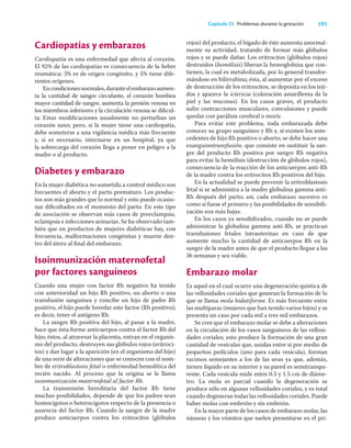 191
Capítulo 25 Problemas durante la gestación
Cardiopatías y embarazos
Cardiopatía es una enfermedad que afecta al corazón.
El 92% de las cardiopatías es consecuencia de la ﬁebre
reumática; 3% es de origen congénito, y 5% tiene dife-
rentes orígenes.
Encondicionesnormales,duranteelembarazoaumen-
ta la cantidad de sangre circulante, el corazón bombea
mayor cantidad de sangre, aumenta la presión venosa en
los miembros inferiores y la circulación venosa se diﬁcul-
ta. Estas modiﬁcaciones usualmente no perturban un
corazón sano; pero, si la mujer tiene una cardiopatía,
debe someterse a una vigilancia médica más frecuente
y, si es necesario, internarse en un hospital, ya que
la sobrecarga del corazón llega a poner en peligro a la
madre o al producto.
Diabetes y embarazo
En la mujer diabética no sometida a control médico son
frecuentes el aborto y el parto prematuro. Los produc-
tos son más grandes que lo normal y esto puede ocasio-
nar diﬁcultades en el momento del parto. En este tipo
de asociación se observan más casos de preeclampsia,
eclampsia e infecciones urinarias. Se ha observado tam-
bién que en productos de mujeres diabéticas hay, con
frecuencia, malformaciones congénitas y muerte den-
tro del útero al ﬁnal del embarazo.
Isoinmunización maternofetal
por factores sanguíneos
Cuando una mujer con factor Rh negativo ha tenido
con anterioridad un hijo Rh positivo, un aborto o una
transfusión sanguínea y concibe un hijo de padre Rh
positivo, el hijo puede heredar este factor (Rh positivo);
es decir, tener el antígeno Rh.
La sangre Rh positiva del hijo, al pasar a la madre,
hace que ésta forme anticuerpos contra el factor Rh del
hijo; éstos, al atravesar la placenta, entran en el organis-
mo del producto, destruyen sus glóbulos rojos (eritroci-
tos) y dan lugar a la aparición (en el organismo del hijo)
de una serie de alteraciones que se conocen con el nom-
bre de eritroblastosis fetal o enfermedad hemolítica del
recién nacido. Al proceso que la origina se le llama
isoinmunización maternofetal al factor Rh.
La transmisión hereditaria del factor Rh tiene
muchas posibilidades, depende de que los padres sean
homocigotos o heterocigotos respecto de la presencia o
ausencia del factor Rh. Cuando la sangre de la madre
produce anticuerpos contra los eritrocitos (glóbulos
rojos) del producto, el hígado de éste aumenta anormal-
mente su actividad, tratando de formar más glóbulos
rojos y se puede dañar. Los eritrocitos (glóbulos rojos)
destruidos (hemólisis) liberan la hemoglobina que con-
tienen, la cual es metabolizada, por lo general transfor-
mándose en bilirrubina; ésta, al aumentar por el exceso
de destrucción de los eritrocitos, se deposita en los teji-
dos y aparece la ictericia (coloración amarillenta de la
piel y las mucosas). En los casos graves, el producto
sufre contracciones musculares, convulsiones y puede
quedar con parálisis cerebral o morir.
Para evitar este problema, toda embarazada debe
conocer su grupo sanguíneo y Rh y, si existen los ante-
cedentes de hijo Rh positivo o aborto, se debe hacer una
exanguinotransfusión, que consiste en sustituir la san-
gre del producto Rh positiva por sangre Rh negativa
para evitar la hemólisis (destrucción de glóbulos rojos),
consecuencia de la reacción de los anticuerpos anti-Rh
de la madre contra los eritrocitos Rh positivos del hijo.
En la actualidad se puede prevenir la eritroblastosis
fetal si se administra a la madre globulina gamma anti-
Rh después del parto; así, cada embarazo sucesivo es
como si fuese el primero y las posibilidades de sensibili-
zación son más bajas.
En los casos ya sensibilizados, cuando no se puede
administrar la globulina gamma anti-Rh, se practican
transfusiones fetales intrauterinas en caso de que
aumente mucho la cantidad de anticuerpos Rh en la
sangre de la madre antes de que el producto llegue a las
36 semanas y sea viable.
Embarazo molar
Es aquel en el cual ocurre una degeneración quística de
las vellosidades coriales que generan la formación de lo
que se llama mola hidatiforme. Es más frecuente entre
las multíparas (mujeres que han tenido varios hijos) y se
presenta un caso por cada mil a tres mil embarazos.
Se cree que el embarazo molar se debe a alteraciones
en la circulación de los vasos sanguíneos de las vellosi-
dades coriales; esto produce la formación de una gran
cantidad de vesículas que, unidas entre sí por medio de
pequeños pedículos (uno para cada vesícula), forman
racimos semejantes a los de las uvas ya que, además,
tienen líquido en su interior y su pared es semitranspa-
rente. Cada vesícula mide entre 0.5 y 1.5 cm de diáme-
tro. La mola es parcial cuando la degeneración se
produce sólo en algunas vellosidades coriales, y es total
cuando degeneran todas las vellosidades coriales. Puede
haber molas con embrión y sin embrión.
En la mayor parte de los casos de embarazo molar, las
náuseas y los vómitos que suelen presentarse en el pri-
 