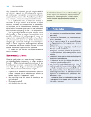 192 Ciencias de la salud
mer trimestre del embarazo son más intensos; a partir
del primero o segundo mes del embarazo, hay hemorra-
gia continua por vía vaginal o escurrimiento de líquido
sanguinolento, pero sin dolor. Puede haber preeclamp-
sia y eclampsia, y asociarse con quistes en los ovarios.
En la exploración física, el útero casi siempre se
encuentra de mayor tamaño de lo normal, se siente
blando y, si se hace una determinación de gonadotroﬁ-
na coriónica, ésta se encuentra muy aumentada, pues
en un embarazo normal es de 2500 a 25 000 unidades, y
en el embarazo molar es de 60 000 a 120 000 unidades.
Por lo general, el embarazo molar termina en un
aborto molar: en el que se expulsa el contenido del útero
parcial o totalmente; este embarazo puede causar una
degeneración maligna de las vellosidades coriales llama-
da coriocarcinoma, que es uno de los tumores más
malignos que se conocen, por lo que es necesario que la
mujer se someta a vigilancia médica periódica durante
los doce meses posteriores al aborto, durante los cuales
se debe determinar la gonadotroﬁna coriónica.
Es importante que durante este lapso se evite un
nuevo embarazo.
Recomendaciones
Como se puede observar, a pesar de que el embarazo es
un estado ﬁsiológico, puede poner en peligro la vida de
la madre y del producto, de aquí la importancia de que
la embarazada se someta a un control médico durante
esta etapa. En caso de que se presenten los siguientes
datos, debe acudir inmediatamente al hospital.
• Ruptura de las membranas que rodean al producto
(corion y amnios), que se maniﬁesta por la salida de
líquido amniótico a través de la vagina.
• Hipomotilidad fetal (el producto disminuye sus
movimientos).
• Hemorragia vaginal.
• Actividad uterina anormal.
Si una embarazada tiene ruptura de las membranas que
rodean al producto, disminución de las movimientos
del producto, hemorragia vaginal o tiene actividad
uterina anormal, debe acudir inmediatamente al
hospital.
Actividades
1. Haz una lista de los principales problemas durante
la gestación.
2. Comenta con el grupo qué es el embarazo extrau-
terino y sus causas.
3. Haz un mapa conceptual de las gestosis. Discutan
en el grupo cuáles son las más peligrosas y cómo se
diagnostican.
4. Discutan en el grupo qué peligros tiene la mujer
diabética cuando se embaraza.
5. Por equipos, analicen el problema de la isoinmuni-
zación maternofetal al factor Rh y cómo se puede
prevenir.
6. Por equipos, explicarán el embarazo molar y qué
peligro corre la embarazada.
7. En el grupo se sacarán conclusiones del capítulo. Si
es posible, se proyectará un video.
8. Martha está embarazada y actualmente cursa el
séptimo mes; desde hace unos días notó que estaba
hinchada y tenía alteraciones visuales. Su familia le
dijo que era normal, pero en el examen médico se
le detectó presión arterial de 150/100; asimismo, se
le practicó un examen de orina que reportó albu-
minuria de 1.5 g/L.
Analicen en grupo: ¿qué enfermedad puede tener
y qué peligros corren ella y su hijo si no recibe aten-
ción médica oportuna?
 