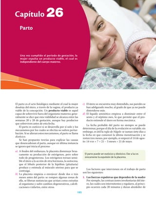 Una vez cumplido el periodo de gestación, la
mujer expulsa un producto viable, el cual es
independiente del cuerpo materno.
Capítulo
Parto
193
26
El parto es el acto ﬁsiológico mediante el cual la mujer
desaloja del útero, a través de la vagina, el producto ya
viable de la concepción. Un producto viable es aquel
capaz de sobrevivir fuera del organismo materno; gene-
ralmente se dice que esta viabilidad se alcanza entre las
semanas 20 y 28 de gestación, aunque hay productos
que sobreviven antes de esta fecha.
El parto es eutócico si se desarrolla por sí solo y los
mecanismos por los cuales se efectúa no sufren pertur-
bación. Si se alteran estos mecanismos, el parto se llama
distócico.
Se han propuesto teorías para explicar las causas
que desencadenan el parto, aunque en última instancia
se ignora qué inicia el proceso:
a) A ﬁnales del embarazo, la placenta disminuye brus-
camente su producción de estrógenos, pero sobre
todo de progesterona. Los estrógenos tornan sensi-
ble el útero a la acción de otra hormona, la oxitocina,
que el lóbulo posterior de la hipóﬁsis (pituitaria)
produce y estimula al músculo uterino para que se
contraiga.
b) La placenta empieza a envejecer desde dos o tres
meses antes del parto: se rompen algunas zonas de
ella, se liberan sustancias que actúan como extrañas
al organismo y sufre cambios degenerativos, calciﬁ-
caciones e infartos, entre otros.
c) El útero se encuentra muy distendido, sus paredes se
han adelgazado mucho, al grado de que ya no puede
distenderse más.
d) El líquido amniótico empieza a disminuir entre el
sexto y el séptimo mes, lo que permite que el pro-
ducto estimule el útero en forma mecánica.
La fecha probable del parto no siempre se puede
determinar, porque el día de la ovulación es variable; sin
embargo, es útil la regla de Nägele: se suman siete días a
la fecha en que comenzó la última menstruación y se
restan tres meses; por ejemplo, si empezó el 14 de agos-
to: 14 viii + 7 = 21 – 3 meses = 21 de mayo.
El parto puede ser eutócico y distócico. Dar a luz es
únicamente la expulsión de la placenta.
Los factores que intervienen en el trabajo de parto
son los siguientes:
1. Las fuerzas expulsivas que dependen de la madre
Por ejemplo, las contracciones involuntarias del úte-
ro, las cuales son intermitentes y regulares, al princi-
pio ocurren cada 20 minutos y duran alrededor de
 
