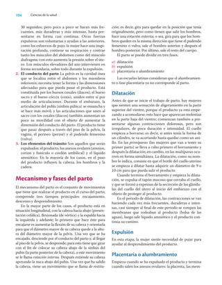 194 Ciencias de la salud
30 segundos; pero poco a poco se hacen más fre-
cuentes, más duraderas y más intensas, hasta pre-
sentarse en forma casi continua. Otras fuerzas
expulsivas son voluntarias y ayudan a las anteriores,
como los esfuerzos de pujo: la mujer hace una inspi-
ración profunda, contiene su respiración y contrae
tanto los músculos del abdomen como del músculo
diafragma; con esto aumenta la presión sobre el úte-
ro. Los músculos elevadores del ano intervienen en
forma secundaria, sobre todo durante la expulsión.
2. El conducto del parto La pelvis es la cavidad ósea
que se localiza entre el abdomen y los miembros
inferiores; necesita tener la forma y las dimensiones
adecuadas para que pueda pasar el producto. Está
constituida por los huesos coxales (iliacos), el hueso
sacro y el hueso cóccix (coxis), unidos entre sí por
medio de articulaciones. Durante el embarazo, la
articulación del pubis (sínﬁsis púbica) se ensancha y
se hace más móvil, y las articulaciones que unen al
sacro con los coxales (iliacos) también aumentan un
poco su movilidad con el objeto de aumentar la
dimensión del conducto del parto. El producto tiene
que pasar después a través del piso de la pelvis, la
vagina, el perineo (periné) y el pudendo femenino
(vulva).
3. Los elementos del tránsito Son aquellos que serán
expulsados: el producto, los anexos ovulares (amnios,
corion y funículo o cordón umbilical) y el líquido
amniótico. En la mayoría de los casos, en el paso
del producto inﬂuyen la cabeza, los hombros y la
cadera.
Mecanismo y fases del parto
El mecanismo del parto es el conjunto de movimientos
que tiene que realizar el producto en el curso del parto;
comprende tres tiempos principales: encajamiento,
descenso y desprendimiento.
En la mayor parte de los casos, el producto está en
situación longitudinal, con la cabeza hacia abajo (presen-
tación cefálica), ﬂexionada (de vértice) y la espalda hacia
la izquierda y adelante; lo primero que hace éste para
encajarse es aumentar la ﬂexión de su cabeza y orientarla
para que el diámetro mayor de su cabeza quede a la altu-
ra del diámetro mayor de la pelvis. Una vez que se ha
encajado, desciende por el conducto del parto y, al llegar
al piso de la pelvis, se desprende; para esto tiene que girar
con el ﬁn de colocar su cabeza abajo de la sínﬁsis del
pubis (la parte posterior de la cabeza), a este movimiento
se le llama rotación interna. Después extiende su cabeza
apoyando la nuca abajo del pubis. Una vez que ha salido
la cabeza, viene un movimiento que se llama de restitu-
ción; es decir, gira para quedar en la posición que tenía
originalmente, pero como tienen que salir los hombros,
hace una rotación externa; o sea, gira para que los hom-
bros queden en la misma dirección que tiene el pudendo
femenino o vulva; sale el hombro anterior y después el
hombro posterior. Por último, sale el resto del cuerpo.
El parto se puede dividir en tres fases:
a) dilatación
b) expulsión
c) placentaria o alumbramiento
Las escuelas latinas consideran que el alumbramien-
to o fase placentaria ya no corresponde al parto.
Dilatación
Antes de que se inicie el trabajo de parto, hay mujeres
que sienten una sensación de aligeramiento en la parte
superior del vientre, porque el producto ya está empe-
zando a acomodarse, esto hace que aparezcan molestias
en la parte baja del vientre; comienzan también a pre-
sentarse algunas contracciones dolorosas, pero son
irregulares, de poca duración e intensidad. El cuello
empieza a borrarse; es decir, si antes tenía la forma de
un cilindro, se va acortando hasta quedar como un ani-
llo. En las primíparas (las mujeres que van a tener su
primer parto) se lleva a cabo primero el borramiento y
después la dilatación; en cambio, en las multíparas ocu-
rren en forma simultánea. La dilatación, como su nom-
bre lo indica, consiste en que el borde del cuello uterino
se empieza a dilatar hasta adquirir un diámetro de 9 o
10 cm para que pueda salir el producto.
Cuando termina el borramiento y empieza la dilata-
ción, se expulsa el tapón mucoso que cerraba el cuello,
y que se formó a expensas de la secreción de las glándu-
las del cuello del útero al inicio del embarazo con el
objeto de proteger al producto.
En el periodo de dilatación, las contracciones se van
haciendo cada vez más frecuentes, duraderas e inten-
sas, casi siempre al ﬁnal de este periodo se rompen las
membranas que rodeaban al producto (bolsa de las
aguas), luego sale líquido amniótico y el producto con-
tinúa su camino.
Expulsión
En esta etapa, la mujer siente necesidad de pujar para
ayudar al desprendimiento del producto.
Placentaria o alumbramiento
Empieza cuando se ha expulsado el producto y termina
cuando salen los anexos ovulares: la placenta, las mem-
 
