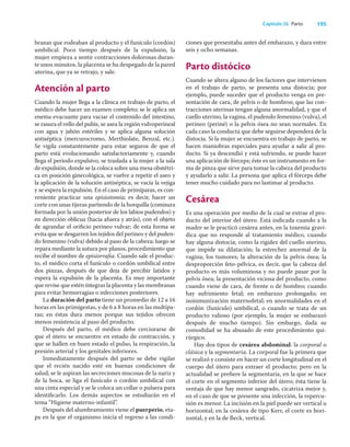 195
Capítulo 26 Parto
branas que rodeaban al producto y el funículo (cordón)
umbilical. Poco tiempo después de la expulsión, la
mujer empieza a sentir contracciones dolorosas duran-
te unos minutos, la placenta se ha despegado de la pared
uterina, que ya se retrajo, y sale.
Atención al parto
Cuando la mujer llega a la clínica en trabajo de parto, el
médico debe hacer un examen completo; se le aplica un
enema evacuante para vaciar el contenido del intestino,
se rasura el vello del pubis, se asea la región vulvoperineal
con agua y jabón estériles y se aplica alguna solución
antiséptica (mercurocromo, Merthiolate, Benzal, etc.).
Se vigila constantemente para estar seguros de que el
parto está evolucionando satisfactoriamente y, cuando
llega el periodo expulsivo, se traslada a la mujer a la sala
de expulsión, donde se la coloca sobre una mesa obstétri-
ca en posición ginecológica, se vuelve a repetir el aseo y
la aplicación de la solución antiséptica, se vacía la vejiga
y se espera la expulsión. En el caso de primíparas, es con-
veniente practicar una episiotomía; es decir, hacer un
corte con unas tijeras partiendo de la horquilla (comisura
formada por la unión posterior de los labios pudendos) y
en dirección oblicua (hacia afuera y atrás), con el objeto
de agrandar el oriﬁcio perineo vulvar; de esta forma se
evita que se desgarren los tejidos del perineo y del puden-
do femenino (vulva) debido al paso de la cabeza; luego se
repara mediante la sutura por planos, procedimiento que
recibe el nombre de episiorraﬁa. Cuando sale el produc-
to, el médico corta el funículo o cordón umbilical entre
dos pinzas, después de que deja de percibir latidos y
espera la expulsión de la placenta. Es muy importante
que revise que estén íntegras la placenta y las membranas
para evitar hemorragias o infecciones posteriores.
La duración del parto tiene un promedio de 12 a 16
horas en las primigestas, y de 6 a 8 horas en las multípa-
ras; en éstas dura menos porque sus tejidos ofrecen
menos resistencia al paso del producto.
Después del parto, el médico debe cerciorarse de
que el útero se encuentre en estado de contracción, y
que se hallen en buen estado el pulso, la respiración, la
presión arterial y los genitales inferiores.
Inmediatamente después del parto se debe vigilar
que el recién nacido esté en buenas condiciones de
salud; se le aspiran las secreciones mucosas de la nariz y
de la boca, se liga el funículo o cordón umbilical con
una cinta especial y se le coloca un collar o pulsera para
identiﬁcarlo. Los demás aspectos se estudiarán en el
tema “Higiene materno-infantil”.
Después del alumbramiento viene el puerperio, eta-
pa en la que el organismo inicia el regreso a las condi-
ciones que presentaba antes del embarazo, y dura entre
seis y ocho semanas.
Parto distócico
Cuando se altera alguno de los factores que intervienen
en el trabajo de parto, se presenta una distocia; por
ejemplo, puede suceder que el producto venga en pre-
sentación de cara, de pelvis o de hombros; que las con-
tracciones uterinas tengan alguna anormalidad, y que el
cuello uterino, la vagina, el pudendo femenino (vulva), el
perineo (periné) o la pelvis ósea no sean normales. En
cada caso la conducta que debe seguirse dependerá de la
distocia. Si la mujer se encuentra en trabajo de parto, se
hacen maniobras especiales para ayudar a salir al pro-
ducto. Si ya descendió y está sufriendo, se puede hacer
una aplicación de fórceps; éste es un instrumento en for-
ma de pinza que sirve para tomar la cabeza del producto
y ayudarlo a salir. La persona que aplica el fórceps debe
tener mucho cuidado para no lastimar al producto.
Cesárea
Es una operación por medio de la cual se extrae el pro-
ducto del interior del útero. Está indicada cuando a la
madre se le practicó cesárea antes, en la toxemia graví-
dica que no responde al tratamiento médico, cuando
hay alguna distocia; como la rigidez del cuello uterino,
que impide su dilatación; la estrechez anormal de la
vagina; los tumores; la alteración de la pelvis ósea; la
desproporción feto-pélvica, es decir, que la cabeza del
producto es más voluminosa y no puede pasar por la
pelvis ósea; la presentación viciosa del producto, como
cuando viene de cara, de frente o de hombro; cuando
hay sufrimiento fetal; en embarazo prolongado; en
isoinmunización maternofetal; en anormalidades en el
cordón (funículo) umbilical, o cuando se trata de un
producto valioso (por ejemplo, la mujer se embarazó
después de mucho tiempo). Sin embargo, dada su
comodidad se ha abusado de este procedimiento qui-
rúrgico.
Hay dos tipos de cesárea abdominal: la corporal o
clásica y la segmentaria. La corporal fue la primera que
se realizó y consiste en hacer un corte longitudinal en el
cuerpo del útero para extraer el producto; pero en la
actualidad se preﬁere la segmentaria, en la que se hace
el corte en el segmento inferior del útero; ésta tiene la
ventaja de que hay menor sangrado, cicatriza mejor y,
en el caso de que se presente una infección, la repercu-
sión es menor. La incisión en la piel puede ser vertical u
horizontal; en la cesárea de tipo Kerr, el corte es hori-
zontal, y en la de Beck, vertical.
 