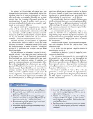197
Capítulo 26 Parto
La primera lección se dirige a la pareja, para que
compartan las experiencias; esto se puede lograr asis-
tiendo al curso con la mujer o estudiando en casa con
ella, veriﬁcando los resultados obtenidos por la mujer
cuando hace los ejercicios, observando con ella las
manifestaciones de vida de su hijo, como sus movi-
mientos, escuchando los latidos de su corazón y anali-
zando las contracciones del útero.
La segunda lección sirve para explicarle a la pareja
cómo se lleva a cabo la fecundación y qué cambios
experimenta el producto en los primeros tres meses de
vida. La mujer aprende a realizar ejercicios respirato-
rios que le ayudarán, posteriormente, a mejorar el esta-
do de sus músculos abdominales, de su columna
vertebral y la circulación venosa de sus piernas.
Durante la tercera lección continúa la explicación
del desarrollo del producto desde el cuarto mes hasta
que llega a término, y las modiﬁcaciones que ocurren
en el organismo de la madre. Se veriﬁca también el
avance en la realización de los ejercicios que debió
haber practicado.
La cuarta lección se utiliza para enseñar los princi-
pios del método: Pavlov descubrió que el cerebro regula
al sistema nervioso y que de él depende nuestro equili-
brio funcional, que tenemos reﬂejos con los que nace-
mos, pero que podemos asociar el estímulo con
palabras; así, una contracción uterina no implica dolor.
Pavlov llamó estímulos a las informaciones que nos lle-
gan tanto del ambiente externo como de nuestro medio
interno; cuando llegan al cerebro, éste los recibe, los
analiza y reacciona. Si hay estímulos externos desfavo-
rables, el cerebro capta los estímulos que vienen de
nuestro organismo, pero que no debían haber sido cap-
tados; por el contrario, si la persona se siente bien ante
los estímulos externos, es posible que los estímulos que
provienen del interior de nuestro organismo no lleguen
al cerebro. Cuando la mujer tiene contracciones uteri-
nas durante el trabajo de parto va a sentir dolor, pero
ella va a hablar de contracciones y no de dolores.
La quinta lección destaca el músculo diafragma, que
divide al tórax del abdomen; cuando inspiramos, el dia-
fragma desciende y se aplana presionando el contenido
abdominal y, por lo tanto, el útero. En esta lección tam-
bién se explica que cuando se realiza una espiración for-
zada intervienen otros músculos.
En la sexta lección, la mujer aprende a relajar y con-
trolar los músculos de su organismo; esto es muy
importante porque durante el parto sólo se utilizan los
músculos necesarios; por ejemplo, durante el periodo
expulsivo va a relajar los del piso de la pelvis y a contraer
los abdominales.
Por medio de la séptima lección aprende a respon-
der adecuadamente durante las contracciones, para
oxigenarse bien.
En la octava lección aprende a ayudar durante la
expulsión del producto.
Por último, en la novena lección se miden los cono-
cimientos adquiridos.
Este método no siempre es efectivo por completo; la
preparación de la mujer tal vez sea incompleta, las
inﬂuencias del medio ambiente pueden ser desfavora-
bles y hacer que se desespere, olvidándose de relacionar
la teoría con la práctica y al cuerpo físico con la mente;
en muchas ocasiones es muy importante la presencia de
la pareja y del instructor.
En los casos normales, el parto se lleva a cabo sin
problemas, a menos que coincida con algún trastorno,
por lo que el entrenamiento del parto psicoproﬁláctico
no debe impedir u oponerse a la realización de una
cesárea si es necesario.
Actividades
1. Elabora un mapa conceptual con las fases del parto.
2. Discutan en el grupo la diferencia que existe entre
parto y alumbramiento.
3. Revisa los conceptos de situación, posición y pre-
sentación que vienen en el capítulo 23 y aplícalos al
producto cuando vaya a presentarse el parto.
4. Comenten en el grupo la diferencia que existe entre
el parto eutócico y el distócico.
5. Analicen en el grupo las indicaciones para practicar
la operación cesárea.
6. Proyectar videos de un parto eutócico, una opera-
ción cesárea y un parto psicoprofiláctico que se
comentarán en el grupo.
7. Yazmín está embarazada. La fecha de su última
menstruación fue el 15 de julio, sus ciclos menstrua-
les son regulares, duran 28 días. Determina la fecha
probable de su parto.
8. En compañia de su profesor, organicen una visita a
la Sala de Embriologia del Museo de la Medicina
Mexicana.
 