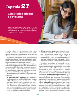Cada individuo, desde que nace, tiene un
temperamento bien definido. Desde la antigüedad
surgió el interés por explicar la psique a partir de
temperamentos o humores
Capítulo
Constitución psíquica
del individuo
198
27
El hombre es único en todas sus características; es una
entidad, pero toma sus decisiones en forma aislada
cuando realiza sus actividades, a pesar de que necesita
relacionarse con sus semejantes.
Al decir que el hombre es único, se considera que
cada individuo tiene su propia personalidad, entendien-
do ésta como el conjunto de cualidades psíquicas here-
dadas (temperamento) y adquiridas (carácter).
El temperamento es la predisposición a reaccionar
de una manera determinada que tiene el individuo; se le
considera inmodiﬁcable porque forma parte de la cons-
titución genética. Existen diferentes clasiﬁcaciones
del temperamento; las más utilizadas son las de E.
Kretschmer, W. H. Sheldon y C. G. Jung.
Kretschmer distingue dos tipos principales de tem-
peramento:
1. El temperamento ciclotímico Se caracteriza por la
tendencia a alternar estados de ánimo; por ejemplo,
júbilo y depresión, sin una causa externa; a pesar de
los rápidos cambios en su estado afectivo, los indivi-
duos pueden ser tranquilos. Se impresionan mucho
con estímulos del medio ambiente y, por lo general,
son cordiales, muy activos y con capacidad de orga-
nización, aunque tienen etapas de apatía. Son prác-
ticos, sociables, realistas y comprensivos.
2. El temperamento esquizotímico Se caracteriza por-
que el individuo tiende a la disociación, desorganiza-
ción y desorientación mental; por lo general, se
encierran en sí mismos, son reservados, tímidos, se
sienten ofendidos con facilidad pero ocultan sus sen-
timientos; pueden aparentar indiferencia y difícil-
mentehacenamistades.Sonfríos,distantesyteóricos.
Kretschmer encontró que las personas de tempera-
mento ciclotímico tienen en muchos casos un biotipo
pícnico: estatura mediana, huesos sólidos, cara ancha y
redondeada, tórax ancho, abdomen voluminoso, extre-
midades cortas, manos cortas y anchas, y hombros
angostos. En cambio, el temperamento esquizotímico
se relaciona con los biotipos leptosomático, atlético y
displástico. El biotipo leptosomático o asténico se ca-
racteriza porque el individuo es alto, delgado, de cabeza
estrecha y alargada, nariz prominente y aﬁlada, cuello
largo, tórax estrecho, abdomen aplanado, extremidades
largas y delgadas, poca musculatura y poco tejido adi-
poso. El biotipo atlético tiene estatura elevada, mandí-
bula ancha, tórax ancho y fuerte, pelvis estrecha,
abdomen plano y marcado desarrollo muscular. El bio-
tipo displástico puede deberse a trastornos glandula-
res; por ejemplo, cuando hay poca actividad de las
glándulas sexuales, el gigantismo, el enanismo, etcétera.
 