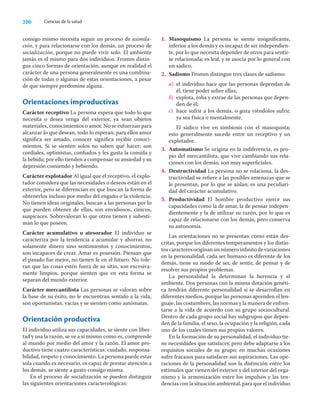 200 Ciencias de la salud
consigo mismo necesita seguir un proceso de asimila-
ción, y para relacionarse con los demás, un proceso de
socialización, porque no puede vivir solo. El ambiente
jamás es el mismo para dos individuos. Fromm distin-
gue cinco formas de orientación, aunque en realidad el
carácter de una persona generalmente es una combina-
ción de todas o algunas de estas orientaciones, a pesar
de que siempre predomine alguna.
Orientaciones improductivas
Carácter receptivo La persona espera que todo lo que
necesita o desea venga del exterior, ya sean objetos
materiales, conocimientos o amor. No se esfuerzan para
alcanzar lo que desean, todo lo esperan; para ellos amor
signiﬁca ser amado, conocer signiﬁca recibir conoci-
mientos. Si se sienten solos no saben qué hacer; son
cordiales, optimistas, conﬁados y les gusta la comida y
la bebida; por ello tienden a compensar su ansiedad y su
depresión comiendo y bebiendo.
Carácter explotador Al igual que el receptivo, el explo-
tador considera que las necesidades o deseos están en el
exterior, pero se diferencian en que buscan la forma de
obtenerlos incluso por medio del engaño o la violencia.
No tienen ideas originales, buscan a las personas por lo
que pueden obtener de ellas, son envidiosos, cínicos,
suspicaces. Sobrevaloran lo que otros tienen y subesti-
man lo que poseen.
Carácter acumulativo o atesorador El individuo se
caracteriza por la tendencia a acumular y ahorrar, no
solamente dinero sino sentimientos y conocimientos,
son incapaces de crear. Amar es posesión. Piensan que
el pasado fue mejor, no tienen fe en el futuro. No tole-
ran que las cosas estén fuera de su sitio, son excesiva-
mente limpios, porque sienten que en esta forma se
separan del mundo exterior.
Carácter mercantilista Las personas se valoran sobre
la base de su éxito, no le encuentran sentido a la vida,
son oportunistas, vacías y se sienten como autómatas.
Orientación productiva
El individuo utiliza sus capacidades, se siente con liber-
tad y usa la razón, se ve a sí mismo como es, comprende
al mundo por medio del amor y la razón. El amor pro-
ductivo tiene cuatro características: cuidado, responsa-
bilidad, respeto y conocimiento. La persona puede estar
sola cuando es necesario, es capaz de prestar atención a
los demás, se siente a gusto consigo misma.
En el proceso de socialización se pueden distinguir
las siguientes orientaciones caracterológicas:
1. Masoquismo La persona se siente insigniﬁcante,
inferior a los demás y es incapaz de ser independien-
te, por lo que necesita depender de otros para sentir-
se relacionada; es leal, y se asocia por lo general con
un sádico.
2. Sadismo Fromm distingue tres clases de sadismo:
a) el individuo hace que las personas dependan de
él, tiene poder sobre ellas;
b) explota, roba y extrae de las personas que depen-
den de él;
c) hace sufrir a los demás, o goza viéndolos sufrir,
ya sea física o mentalmente.
El sádico vive en simbiosis con el masoquista;
esto generalmente sucede entre un receptivo y un
explotador.
3. Automatismo Se origina en la indiferencia, es pro-
pio del mercantilista, que vive cambiando sus rela-
ciones con los demás; son muy superﬁciales.
4. Destructividad La persona no se relaciona, la des-
tructividad se reﬁere a las posibles amenazas que se
le presentan, por lo que se aíslan; es una peculiari-
dad del carácter acumulativo.
5. Productividad El hombre productivo ejerce sus
capacidades como la de amar, la de pensar indepen-
dientemente y la de utilizar su razón, por lo que es
capaz de relacionarse con los demás, pero conserva
su autonomía.
Las orientaciones no se presentan como están des-
critas, porque los diferentes temperamentos y los distin-
toscaracteresoriginanunnúmeroinﬁnitodevariaciones
en la personalidad; cada ser humano es diferente de los
demás, tiene su modo de ser, de sentir, de pensar y de
resolver sus propios problemas.
La personalidad la determinan la herencia y el
ambiente. Dos personas con la misma dotación genéti-
ca tendrán diferente personalidad si se desarrollan en
diferentes medios, porque las personas aprenden el len-
guaje, las costumbres, las normas y la manera de enfren-
tarse a la vida de acuerdo con su grupo sociocultural.
Dentro de cada grupo social hay subgrupos que depen-
den de la familia, el sexo, la ocupación y la religión, cada
uno de los cuales tienen sus propios valores.
En la formación de su personalidad, el individuo tie-
ne necesidades que satisfacer, pero debe adaptarse a los
requisitos sociales de su grupo; en muchas ocasiones
sufre fracasos para satisfacer sus aspiraciones. Las ope-
raciones de la personalidad son la distinción entre los
estímulos que vienen del exterior y del interior del orga-
nismo y la armonización entre los impulsos y las ten-
dencias con la situación ambiental, para que el individuo
 