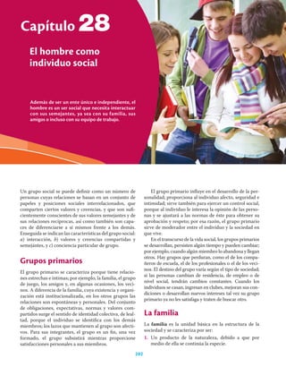 Además de ser un ente único e independiente, el
hombre es un ser social que necesita interactuar
con sus semejantes, ya sea con su familia, sus
amigos o incluso con su equipo de trabajo.
Capítulo
El hombre como
individuo social
202
28
Un grupo social se puede deﬁnir como un número de
personas cuyas relaciones se basan en un conjunto de
papeles y posiciones sociales interrelacionados, que
comparten ciertos valores y creencias, y que son suﬁ-
cientemente conscientes de sus valores semejantes y de
sus relaciones recíprocas, así como también son capa-
ces de diferenciarse a sí mismos frente a los demás.
Enseguida se indican las características del grupo social:
a) interacción, b) valores y creencias compartidas y
semejantes, y c) conciencia particular de grupo.
Grupos primarios
El grupo primario se caracteriza porque tiene relacio-
nes estrechas e íntimas; por ejemplo, la familia, el grupo
de juego, los amigos y, en algunas ocasiones, los veci-
nos. A diferencia de la familia, cuya existencia y organi-
zación está institucionalizada, en los otros grupos las
relaciones son espontáneas y personales. Del conjunto
de obligaciones, expectativas, normas y valores com-
partidos surge el sentido de identidad colectiva, de leal-
tad, porque el individuo se identiﬁca con los demás
miembros; los lazos que mantienen al grupo son afecti-
vos. Para sus integrantes, el grupo es un ﬁn, una vez
formado, el grupo subsistirá mientras proporcione
satisfacciones personales a sus miembros.
El grupo primario inﬂuye en el desarrollo de la per-
sonalidad; proporciona al individuo afecto, seguridad e
intimidad; sirve también para ejercer un control social,
porque al individuo le interesa la opinión de las perso-
nas y se ajustará a las normas de éste para obtener su
aprobación y respeto; por esa razón, el grupo primario
sirve de moderador entre el individuo y la sociedad en
que vive.
En el transcurso de la vida social, los grupos primarios
se desarrollan, persisten algún tiempo y pueden cambiar;
por ejemplo, cuando algún miembro lo abandona y llegan
otros. Hay grupos que perduran, como el de los compa-
ñeros de escuela, el de los profesionales o el de los veci-
nos. El destino del grupo varía según el tipo de sociedad;
si las personas cambian de residencia, de empleo o de
nivel social, tendrán cambios constantes. Cuando los
individuos se casan, ingresan en clubes, mejoran sus con-
diciones o desarrollan nuevos intereses tal vez su grupo
primario ya no les satisfaga y traten de buscar otro.
La familia
La familia es la unidad básica en la estructura de la
sociedad y se caracteriza por ser:
1. Un producto de la naturaleza, debido a que por
medio de ella se continúa la especie.
 