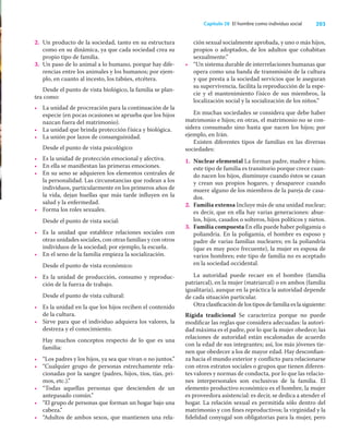 203
Capítulo 28 El hombre como individuo social
2. Un producto de la sociedad, tanto en su estructura
como en su dinámica, ya que cada sociedad crea su
propio tipo de familia.
3. Un paso de lo animal a lo humano, porque hay dife-
rencias entre los animales y los humanos; por ejem-
plo, en cuanto al incesto, los tabúes, etcétera.
Desde el punto de vista biológico, la familia se plan-
tea como:
• La unidad de procreación para la continuación de la
especie (en pocas ocasiones se aprueba que los hijos
nazcan fuera del matrimonio).
• La unidad que brinda protección física y biológica.
• La unión por lazos de consanguinidad.
Desde el punto de vista psicológico:
• Es la unidad de protección emocional y afectiva.
• En ella se maniﬁestan las primeras emociones.
• En su seno se adquieren los elementos centrales de
la personalidad. Las circunstancias que rodean a los
individuos, particularmente en los primeros años de
la vida, dejan huellas que más tarde inﬂuyen en la
salud y la enfermedad.
• Forma los roles sexuales.
Desde el punto de vista social:
• Es la unidad que establece relaciones sociales con
otras unidades sociales, con otras familias y con otros
individuos de la sociedad; por ejemplo, la escuela.
• En el seno de la familia empieza la socialización.
Desde el punto de vista económico:
• Es la unidad de producción, consumo y reproduc-
ción de la fuerza de trabajo.
Desde el punto de vista cultural:
• Es la unidad en la que los hijos reciben el contenido
de la cultura.
• Sirve para que el individuo adquiera los valores, la
destreza y el conocimiento.
Hay muchos conceptos respecto de lo que es una
familia:
• “Los padres y los hijos, ya sea que vivan o no juntos.”
• “Cualquier grupo de personas estrechamente rela-
cionadas por la sangre (padres, hijos, tíos, tías, pri-
mos, etc.).”
• “Todas aquellas personas que descienden de un
antepasado común.”
• “El grupo de personas que forman un hogar bajo una
cabeza.”
• “Adultos de ambos sexos, que mantienen una rela-
ción sexual socialmente aprobada, y uno o más hijos,
propios o adoptados, de los adultos que cohabitan
sexualmente.”
• “Un sistema durable de interrelaciones humanas que
opera como una banda de transmisión de la cultura
y que presta a la sociedad servicios que le aseguran
su supervivencia, facilita la reproducción de la espe-
cie y el mantenimiento físico de sus miembros, la
localización social y la socialización de los niños.”
En muchas sociedades se considera que debe haber
matrimonio e hijos; en otras, el matrimonio no se con-
sidera consumado sino hasta que nacen los hijos; por
ejemplo, en Irán.
Existen diferentes tipos de familias en las diversas
sociedades:
1. Nuclear elemental La forman padre, madre e hijos;
este tipo de familia es transitorio porque crece cuan-
do nacen los hijos, disminuye cuando éstos se casan
y crean sus propios hogares, y desaparece cuando
muere alguno de los miembros de la pareja de casa-
dos.
2. Familia extensa Incluye más de una unidad nuclear;
es decir, que en ella hay varias generaciones: abue-
los, hijos, casados o solteros, hijos políticos y nietos.
3. Familia compuesta En ella puede haber poligamia o
poliandria. En la poligamia, el hombre es esposo y
padre de varias familias nucleares; en la poliandria
(que es muy poco frecuente), la mujer es esposa de
varios hombres; este tipo de familia no es aceptado
en la sociedad occidental.
La autoridad puede recaer en el hombre (familia
patriarcal), en la mujer (matriarcal) o en ambos (familia
igualitaria), aunque en la práctica la autoridad depende
de cada situación particular.
Otra clasiﬁcación de los tipos de familia es la siguiente:
Rígida tradicional Se caracteriza porque no puede
modiﬁcar las reglas que considera adecuadas: la autori-
dad máxima es el padre, por lo que la mujer obedece; las
relaciones de autoridad están escalonadas de acuerdo
con la edad de sus integrantes; así, los más jóvenes tie-
nen que obedecer a los de mayor edad. Hay desconﬁan-
za hacia el mundo exterior y conﬂicto para relacionarse
con otros estratos sociales o grupos que tienen diferen-
tes valores y normas de conducta, por lo que las relacio-
nes interpersonales son exclusivas de la familia. El
elemento productivo económico es el hombre, la mujer
es proveedora asistencial: es decir, se dedica a atender el
hogar. La relación sexual es permitida sólo dentro del
matrimonio y con ﬁnes reproductivos; la virginidad y la
ﬁdelidad conyugal son obligatorias para la mujer, pero
 