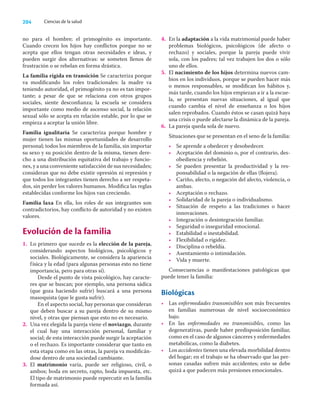 204 Ciencias de la salud
no para el hombre; el primogénito es importante.
Cuando crecen los hijos hay conﬂictos porque no se
acepta que ellos tengan otras necesidades e ideas, y
pueden surgir dos alternativas: se someten llenos de
frustración o se rebelan en forma drástica.
La familia rígida en transición Se caracteriza porque
va modiﬁcando los roles tradicionales: la madre va
teniendo autoridad, el primogénito ya no es tan impor-
tante; a pesar de que se relaciona con otros grupos
sociales, siente desconﬁanza; la escuela se considera
importante como medio de ascenso social, la relación
sexual sólo se acepta en relación estable, por lo que se
empieza a aceptar la unión libre.
Familia igualitaria Se caracteriza porque hombre y
mujer tienen las mismas oportunidades de desarrollo
personal; todos los miembros de la familia, sin importar
su sexo y su posición dentro de la misma, tienen dere-
cho a una distribución equitativa del trabajo y funcio-
nes, y a una conveniente satisfacción de sus necesidades;
consideran que no debe existir opresión ni represión y
que todos los integrantes tienen derecho a ser respeta-
dos, sin perder los valores humanos. Modiﬁca las reglas
establecidas conforme los hijos van creciendo.
Familia laxa En ella, los roles de sus integrantes son
contradictorios, hay conﬂicto de autoridad y no existen
valores.
Evolución de la familia
1. Lo primero que sucede es la elección de la pareja,
considerando aspectos biológicos, psicológicos y
sociales. Biológicamente, se considera la apariencia
física y la edad (para algunas personas esto no tiene
importancia, pero para otras sí).
Desde el punto de vista psicológico, hay caracte-
res que se buscan; por ejemplo, una persona sádica
(que goza haciendo sufrir) buscará a una persona
masoquista (que le gusta sufrir).
En el aspecto social, hay personas que consideran
que deben buscar a su pareja dentro de su mismo
nivel, y otras que piensan que esto no es necesario.
2. Una vez elegida la pareja viene el noviazgo, durante
el cual hay una interacción personal, familiar y
social; de esta interacción puede surgir la aceptación
o el rechazo. Es importante considerar que tanto en
esta etapa como en las otras, la pareja va modiﬁcán-
dose dentro de una sociedad cambiante.
3. El matrimonio varía, puede ser religioso, civil, o
ambos; boda en secreto, rapto, boda impuesta, etc.
El tipo de matrimonio puede repercutir en la familia
formada así.
4. En la adaptación a la vida matrimonial puede haber
problemas biológicos, psicológicos (de afecto o
rechazo) y sociales, porque la pareja puede vivir
sola, con los padres; tal vez trabajen los dos o sólo
uno de ellos.
5. El nacimiento de los hijos determina nuevos cam-
bios en los individuos, porque se pueden hacer más
o menos responsables, se modiﬁcan los hábitos y,
más tarde, cuando los hijos empiezan a ir a la escue-
la, se presentan nuevas situaciones, al igual que
cuando cambia el nivel de enseñanza o los hijos
salen reprobados. Cuando éstos se casan quizá haya
una crisis o puede afectarse la dinámica de la pareja.
6. La pareja queda sola de nuevo.
Situaciones que se presentan en el seno de la familia:
• Se aprende a obedecer y desobedecer.
• Aceptación del dominio o, por el contrario, des-
obediencia y rebelión.
• Se pueden presentar la productividad y la res-
ponsabilidad o la negación de ellas (ﬂojera).
• Cariño, afecto, o negación del afecto, violencia, o
ambas.
• Aceptación o rechazo.
• Solidaridad de la pareja o individualismo.
• Situación de respeto a las tradiciones o hacer
innovaciones.
• Integración o desintegración familiar.
• Seguridad o inseguridad emocional.
• Estabilidad o inestabilidad.
• Flexibilidad o rigidez.
• Disciplina o rebeldía.
• Asentamiento o intimidación.
• Vida y muerte.
Consecuencias o manifestaciones patológicas que
puede tener la familia:
Biológicas
• Las enfermedades transmisibles son más frecuentes
en familias numerosas de nivel socioeconómico
bajo.
• En las enfermedades no transmisibles, como las
degenerativas, puede haber predisposición familiar,
como en el caso de algunos cánceres y enfermedades
metabólicas, como la diabetes.
• Los accidentes tienen una elevada morbilidad dentro
del hogar; en el trabajo se ha observado que las per-
sonas casadas sufren más accidentes; esto se debe
quizá a que padecen más presiones emocionales.
 