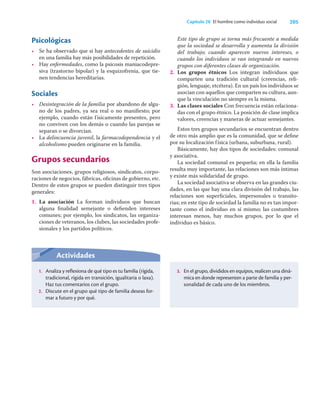 205
Capítulo 28 El hombre como individuo social
Psicológicas
• Se ha observado que si hay antecedentes de suicidio
en una familia hay más posibilidades de repetición.
• Hay enfermedades, como la psicosis maniacodepre-
siva (trastorno bipolar) y la esquizofrenia, que tie-
nen tendencias hereditarias.
Sociales
• Desintegración de la familia por abandono de algu-
no de los padres, ya sea real o no maniﬁesto; por
ejemplo, cuando están físicamente presentes, pero
no conviven con los demás o cuando las parejas se
separan o se divorcian.
• La delincuencia juvenil, la farmacodependencia y el
alcoholismo pueden originarse en la familia.
Grupos secundarios
Son asociaciones, grupos religiosos, sindicatos, corpo-
raciones de negocios, fábricas, oﬁcinas de gobierno, etc.
Dentro de estos grupos se pueden distinguir tres tipos
generales:
1. La asociación La forman individuos que buscan
alguna ﬁnalidad semejante o deﬁenden intereses
comunes; por ejemplo, los sindicatos, las organiza-
ciones de veteranos, los clubes, las sociedades profe-
sionales y los partidos políticos.
Este tipo de grupo se torna más frecuente a medida
que la sociedad se desarrolla y aumenta la división
del trabajo; cuando aparecen nuevos intereses, o
cuando los individuos se van integrando en nuevos
grupos con diferentes clases de organización.
2. Los grupos étnicos Los integran individuos que
comparten una tradición cultural (creencias, reli-
gión, lenguaje, etcétera). En un país los individuos se
asocian con aquellos que comparten su cultura, aun-
que la vinculación no siempre es la misma.
3. Las clases sociales Con frecuencia están relaciona-
das con el grupo étnico. La posición de clase implica
valores, creencias y maneras de actuar semejantes.
Estos tres grupos secundarios se encuentran dentro
de otro más amplio que es la comunidad, que se deﬁne
por su localización física (urbana, suburbana, rural).
Básicamente, hay dos tipos de sociedades: comunal
y asociativa.
La sociedad comunal es pequeña; en ella la familia
resulta muy importante, las relaciones son más íntimas
y existe más solidaridad de grupo.
La sociedad asociativa se observa en las grandes ciu-
dades, en las que hay una clara división del trabajo, las
relaciones son superﬁciales, impersonales o transito-
rias; en este tipo de sociedad la familia no es tan impor-
tante como el individuo en sí mismo; las costumbres
interesan menos, hay muchos grupos, por lo que el
individuo es básico.
Actividades
1. Analiza y reflexiona de qué tipo es tu familia (rígida,
tradicional, rígida en transición, igualitaria o laxa).
Haz tus comentarios con el grupo.
2. Discute en el grupo qué tipo de familia deseas for-
mar a futuro y por qué.
3. En el grupo, divididos en equipos, realicen una diná-
mica en donde representen a parte de familia y per-
sonalidad de cada uno de los miembros.
 
