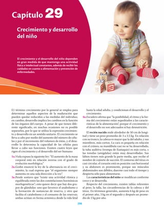 El crecimiento y el desarrollo del niño dependen
en gran medida de que mantenga una actividad
física e intelectual constantes, además de recibir los
cuidados en cuanto a alimentación y prevención de
enfermedades.
Capítulo
Crecimiento y desarrollo
del niño
206
29
E1 término crecimiento por lo general se emplea para
determinar aquellos aspectos de la maduración que
pueden quedar reducidos a las medidas del individuo;
en cambio, desarrollo implica los cambios en la función
de los órganos del cuerpo. A pesar de que tienen dife-
rente signiﬁcado, en muchas ocasiones no es posible
separarlos, por lo que se utiliza la expresión crecimien-
to y desarrollo en un sentido unitario. El crecimiento se
lleva a cabo por medio del aumento del número de célu-
las y por el incremento del volumen de éstas, y el desa-
rrollo lo determina la capacidad de las células para
llevar a cabo sus funciones. Existen cuatro leyes que
rigen el crecimiento y el desarrollo del ser humano:
1a.Viola expuso la siguiente ley: “El aumento de la masa
corporal está en relación inversa con el grado de
evolución morfológica.”
2a.Godin enunció la ley de la alternancia en el creci-
miento, la cual expresa que “el organismo siempre
aumenta en una sola dirección a la vez”.
3a.Pende sostuvo que “existe una actividad rítmica y
equilibrada entre las dos constelaciones hormónicas
morfogenéticas”; esto quiere decir que hay dos gru-
pos de glándulas: uno que favorece el anabolismo y
la formación de sustancias de reserva, y otro que
facilita el catabolismo y el consumo de las reservas;
ambas actúan en forma armónica desde la vida fetal
hasta la edad adulta, y condicionan el desarrollo y el
crecimiento.
4a.Escudero aﬁrma que “la posibilidad, el ritmo y la for-
ma del crecimiento están supeditados a las caracte-
rísticas de la alimentación”, porque el crecimiento y
el desarrollo no son adecuados si hay desnutrición.
El recién nacido mide alrededor de 50 cm de longi-
tud y tiene un peso promedio de 3 a 3.5 kg. En relación
con su tronco, la cabeza es mayor que la del adulto, y sus
miembros, más cortos. La cara es pequeña en relación
con el cráneo, su mandíbula casi no se ha desarrollado,
la tuba auditiva (trompa de Eustaquio) es más corta, y
las tonsilas (amígdalas) están muy desarrolladas. Sus
labios tienen más grande la parte media, que recibe el
nombre de cojinete de succión. El contorno del tórax es
casi circular, el corazón está en posición casi horizontal
y su abdomen es prominente, porque sus músculos
abdominales son débiles; duerme casi todo el tiempo y
despierta sólo para alimentarse.
Las características del niño se modiﬁcan conforme
crece y se desarrolla.
Respecto del crecimiento, existen tablas referentes
al peso, la talla, las circunferencias de la cabeza y del
tórax. En términos generales, aumenta 6 kg de peso en
el primer año, 3 kg en el segundo y después un prome-
dio de 2 kg por año.
 