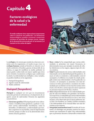 12 Ciencias de la salud
El medio ambiente tiene repercusiones importantes
sobre la salud de una población. Los fenómenos
meteorológicos pueden ocasionar numerosas
víctimas en periodos de tiempo cortos. Imagen
de la devastación provocada por el terremoto y el
tsunami en las costas de Japón.
Capítulo
Factores ecológicos
de la salud y la
enfermedad
12
La ecología es la ciencia que estudia las relaciones exis-
tentes entre los organismos y el medio en que viven. La
ecología humana estudia al hombre en relación con el
medio ambiente; el hombre, gracias al desarrollo de su
cultura, es capaz de modiﬁcar su medio ambiente en
mayor grado y sobre todo con mayor rapidez que otros
seres vivientes. Los factores ecológicos que condicionan
la salud y la enfermedad son múltiples y muy variados,
se pueden clasiﬁcar en los siguientes:
1. Huésped (hospedero)
2. Agente causal de enfermedad
3. Medio ambiente
Huésped (hospedero)
Huésped es cualquier ser vivo que en circunstancias
naturales permite la subsistencia o el alojamiento de un
agente causal de enfermedad. Presenta las siguientes
características:
a) Estructura genética El huésped puede tener altera-
ciones o modiﬁcaciones genéticas y padecer o con-
traer ciertas enfermedades hereditarias, como la
hemoﬁlia y el daltonismo, y enfermedades que tien-
den a repetirse en una familia, como la hipertensión
arterial, aunque en ellas no se ha demostrado clara-
mente el factor genético.
b) Raza o etnia Se ha comprobado que ciertas enfer-
medades se presentan con mayor frecuencia en
determinadas razas; por ejemplo, la anemia de célu-
las falciformes en los negros, algunos tipos de cán-
cer, etcétera.
c) Edad El padecimiento de ciertas enfermedades está
relacionado con la edad del huésped (hospedero). Al
nacer, el niño es resistente a enfermedades como el
sarampión y la difteria si su madre ha estado prote-
gida contra esas enfermedades o las ha padecido. La
varicela y el sarampión se presentan con más fre-
cuencia en niños preescolares y escolares; las enfer-
medades por accidentes son las más frecuentes entre
el año y los 44 años; ciertos tipos de cáncer aparecen
en personas mayores de 40 años, etcétera.
d) Sexo Independientemente de las enfermedades pro-
pias de cada sexo debidas a los genitales y las hormo-
nasrespectivas,esindudablequeciertasenfermedades
se presentan con más frecuencia en uno u otro sexo;
así pues, se ha observado que el cáncer pulmonar ata-
ca más a los hombres; en cambio, la ﬁebre reumática
y las enfermedades de la vesícula biliar son más fre-
cuentes en las mujeres.
e) Integridad anatomofuncional El estudio de la ana-
tomía y la ﬁsiología nos permite conocer los meca-
nismos que mantienen la salud. Hay enfermedades
que se presentan durante el desarrollo evolutivo del
4
 
