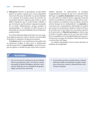 210 Ciencias de la salud
3. Educativas Durante su aprendizaje, al niño deben
guiarlo sus padres, aunque poco a poco dependerá
menos de ellos para desarrollar sus potencialidades
y su voluntad. Si los padres actúan de acuerdo con
sus propios intereses, lograrán que el niño se sienta
débil e impotente, que se vuelva hostil y rebelde, o
por el contrario, que los admire ciegamente al grado
de no poder independizarse, porque perderá su
espontaneidad y su voluntad. Se debe favorecer el
desarrollo de sus potencialidades hacia la libertad y
productividad.
En el desarrollo psicológico del niño son muy nega-
tivos algunos aspectos, como el rechazo, la posesividad,
el dominio, la sumisión y la ﬁjación incestuosa.
El rechazo puede o no manifestarse; hay padres que
en apariencia aceptan al niño, pero se desinteresan
efectivamente de él. La posesividad se caracteriza por-
que los padres se olvidan de que el hijo tiene su perso-
nalidad separada, lo sobreestiman, lo protegen
exageradamente tratando de que no se relacione fuera
del hogar. Los padres dominantes intentan que el hijo
sea como ellos, lo cuidan de forma exagerada, tratan de
resolver sus problemas y le piden a cambio afecto, sumi-
sión y respeto, lo consideran como un objeto y lo hacen
sentirse incapaz de ser independiente. La sumisión se
caracteriza por consentimiento desmedido; los padres
que actúan así acostumbran satisfacer todos los deseos
de sus hijos, por lo que luego éstos no pueden soportar
las frustraciones. La ﬁjación incestuosa se reﬁere a que
la madre o el padre, según sea el caso, hace que el niño
ﬁje su sexualidad en él, imposibilitándolo para que pos-
teriormente sea capaz de establecer relaciones afectivas
y eróticas fuera del hogar.
Los adultos angustiados crean en torno del niño un
ambiente de inseguridad.
Actividades
1. Haz una lista de los satisfactores de necesidades
básicas que desearías cubrir en el futuro, cuando
seas padre de familia (fisiológicas, afectivas y edu-
cativas). Platícalas con tus compañeros de grupo y
hagan una lista de las recurrentes.
2. Si la escuela lo permite, se puede invitar a niños de
diferentes edades acompañados de algún adulto
para revisar peso, estatura y desarrollo que se dis-
cutirán en el grupo.
 