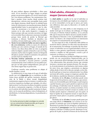 213
Capítulo 30 Adolescencia, edad adulta, climaterio y tercera edad
de para realizar algunas actividades y chico para
otras. Al no encontrar su lugar, integra su propio
grupo con personas iguales a él, con los mismos gus-
tos y los mismos problemas. Sus sentimientos cam-
bian y pueden variar mucho, desde sentirse mal,
desesperarse, volverse muy susceptible, hasta sentir
una alegría inmensa; desde buscar la soledad hasta
tratar de relacionarse con muchas personas; desde la
superﬁcialidad hasta la preocupación por la vida.
Trata de encontrarse a sí mismo y encontrar su
camino en la vida; sueña despierto e imagina su
futuro porque sabe que necesita encontrar un lugar
en la sociedad. Busca relaciones amorosas inestables
porque tiene miedo de perder la libertad que
comienza a obtener. También se identiﬁca con
modelos y levanta ídolos que cambia con frecuencia.
3. Siente la necesidad de hallar un nuevo signiﬁca-
do a su existencia; cambia su marco de referencia
familiar por otro externo al hogar; el mundo de los
valores y las ideas ahora debe ser otro; se pregunta
sobre la religión y puede rechazarla o caer en el dog-
matismo, lucha entre la rigidez moral y la búsqueda
del placer; puede ir desde la sumisión a los patrones
sociales hasta la rebeldía total.
4. Necesita sentirse autónomo; por ello se rebela
contra la autoridad y necesita ponerse a prueba
constantemente; tiene conﬂictos con sus padres por-
que por un lado quiere independizarse, pero por el
otro desea seguir bajo su protección.
Conforme resuelve estos problemas se adapta al
medio familiar y social.
La adolescencia es una etapa en la que el individuo
puede caer en la depresión que se maniﬁesta en dife-
rentes áreas: pérdida del apetito, insomnio, disminu-
ción de la libido o deseo sexual, fatigabilidad,
sentimientos negativos hacia sí mismo y conductas des-
tructivas (exponerse al peligro; por ejemplo, a la veloci-
dad excesiva). Los fracasos escolares, los padres carentes
de afecto o sumamente exigentes, y la falta de ﬁrmeza
en el carácter del individuo pueden aumentar la depre-
sión y ser la causa de problemas como el tabaquismo, el
alcoholismo, la farmacodependencia, la prostitución y
el suicidio.
Edad adulta, climaterio y adulto
mayor (tercera edad)
La edad adulta es aquella en la cual el individuo se
incorpora a las actividades que implican un compromi-
so con la comunidad y en las que se ejerce, por tanto,
una inﬂuencia clave para la dirección y el rumbo de
cada sociedad.
El ingreso a la vida adulta es más temprano en el
medio rural que en el urbano; sin embargo, el Código
Civil para el Distrito Federal establece, en su artículo
646, que la mayoría de edad se alcanza cuando el indivi-
duo adquiere el derecho a voto, la posibilidad de admi-
nistrar sus bienes y de comprometerse en matrimonio
sin requerir el consentimiento de sus padres.
En esta etapa de la vida, el individuo debe deﬁnir su
escala de valores y planear su vida como una aﬁrmación
de su autonomía; sin embargo, se pueden dar dos situa-
ciones: el individuo cae en su generatividad; es decir, se
dedica a crear, generar, experimentar sensaciones pla-
centeras y ampliar su vida personal y social o, por el
contrario, se estanca y se conforma.
En muchos individuos, la edad cronológica no corres-
ponde con sus características biopsicosociales, por lo
que es sumamente difícil distinguir esta etapa de la vida
y las subsecuentes (hay personas jóvenes que semejan
ancianos y ancianos que semejan jóvenes). Por otra par-
te, el envejecimiento es un fenómeno vital común a todos
los seres vivos, que empieza a presentarse en algunas
células desde el inicio de la vida; por ejemplo, en las célu-
las de la piel que se renuevan constantemente. Las células
nerviosas del cerebro, aunque se empiezan a perder des-
de la infancia, maniﬁestan deterioro a edad avanzada.
Alrededor de los 30 años, el individuo puede notar
la aparición de las primeras canas y arrugas, que aumen-
tarán con el irremisible paso del tiempo; su piel empieza
a perder lozanía y poco a poco pierde su aspecto juvenil;
sin embargo, el individuo trata de mantener su estatus
afectivo, su ajuste marital y su estatus económico. En la
mujer se incrementa el interés sexual; en cambio, en el
hombre puede empezar a disminuir; por otra parte, al
bajar la rapidez de su respuesta sexual, es capaz de pro-
porcionar mayor placer a su pareja y prolongar su pro-
pio placer.
Alrededor de los 45 años, la mujer puede pasar por
una etapa difícil, el climaterio. Los ovarios ya no res-
ponden al estímulo que envía la hipóﬁsis (pituitaria) y
disminuye la producción de estrógenos y progesterona,
se presenta la menopausia (cese de la menstruación),
empieza a declinar la belleza juvenil, disminuye la tur-
gencia de la piel, se pierde la ﬁrmeza de las formas del
En muchas personas la edad cronológica no coincide
con sus características biopsicosociales, por lo que es
difícil distinguir cada etapa de la vida.
 