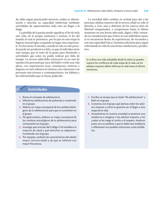 215
Capítulo 30 Adolescencia, edad adulta, climaterio y tercera edad
do, debe seguir practicando ejercicio, cuidar su alimen-
tación y ejercitar su capacidad intelectual mediante
actividades de esparcimiento; todo esto sin llegar a la
fatiga.
La pérdida de la pareja puede signiﬁcar el ﬁn de toda
una vida, de la propia existencia e incluso el ﬁn del
mundo al cual se pertenece, por lo que en esta etapa la
higiene mental sigue ocupando un lugar muy importan-
te. Es frecuente el suicidio, cuando la vida en este perio-
do puede ser productiva y feliz, ya que el individuo tiene
más tiempo que el resto de la gente para destinarlo a
actividades que antes no podía realizar por falta de
tiempo. La tercera edad debe transcurrir en un mar de
satisfacción personal que nace del haber vivido una vida
plena, con experiencias ricas, enseñanzas, tristezas y
alegrías; en esto inﬂuyen el entorno y las relaciones con
personas más jóvenes o contemporáneas, los hábitos y
las enfermedades que se hayan padecido.
La sociedad debe cambiar su actitud para dar a las
personas adultas mayores (de la tercera edad) no sólo el
derecho a vivir, sino a disfrutar de los nuevos años de
libertad conquistados, a comportarse hasta el último
momento en una forma adecuada, digna y feliz, toman-
do en consideración que si bien no son individuos sanos,
sí se encuentran llenos de experiencias, de recuerdos y
con una capacidad física y humana suﬁciente para seguir
enfrentando la vida de una forma satisfactoria y produc-
tiva.
Si se lleva una vida saludable desde la niñez se pueden
superar los conflictos de cada etapa de la vida, así los
adultos mayores deben disfrutar la vida hasta el último
momento.
Actividades
1. Revisa el concepto de adolescencia.
2. Diferencia adolescencia de pubertad y coméntalo
en el grupo.
3. Elabora un mapa conceptual de los cambios bioló-
gicos de la adolescencia para que se comenten en
el grupo.
4. De igual manera, elabora un mapa conceptual de
los cambios psicológicos de la adolescencia para
comentarlos en el grupo.
5. Investiga qué artículo del Código Civil establece la
mayoría de edad y qué derechos se adquieren.
Coméntalo con el grupo.
6. Por equipos, analicen las características del adulto
mayor (tercera edad) y de qué se enferma con
mayor frecuencia.
7. Escribe un ensayo que se titule “Mi adolescencia” y
léelo en el grupo.
8. Comenta con el grupo qué piensas sobre los adul-
tos mayores y cómo te gustaría ser al llegar a esta
etapa de la vida.
9. Actualmente en nuestra sociedad se presenta una
tendencia a marginar a los adultos mayores, a los
cuales se les niega el cariño y el respeto. Analicen
junto con un profesor a qué se debe esta tendencia
y reflexionen sus posibles soluciones a este proble-
ma
 