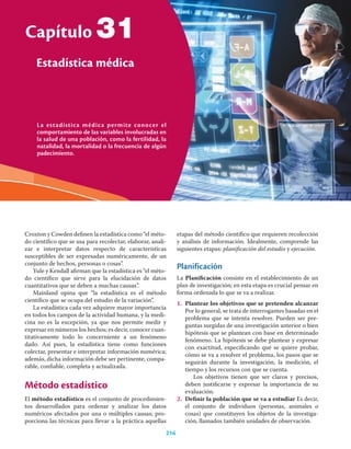La estadística médica permite conocer el
comportamiento de las variables involucradas en
la salud de una población, como la fertilidad, la
natalidad, la mortalidad o la frecuencia de algún
padecimiento.
Capítulo
Estadística médica
216
31
Croxton y Cowden deﬁnen la estadística como “el méto-
do cientíﬁco que se usa para recolectar, elaborar, anali-
zar e interpretar datos respecto de características
susceptibles de ser expresadas numéricamente, de un
conjunto de hechos, personas o cosas”.
Yule y Kendall aﬁrman que la estadística es “el méto-
do cientíﬁco que sirve para la elucidación de datos
cuantitativos que se deben a muchas causas”.
Mainland opina que “la estadística es el método
cientíﬁco que se ocupa del estudio de la variación”.
La estadística cada vez adquiere mayor importancia
en todos los campos de la actividad humana, y la medi-
cina no es la excepción, ya que nos permite medir y
expresar en números los hechos; es decir, conocer cuan-
titativamente todo lo concerniente a un fenómeno
dado. Así pues, la estadística tiene como funciones
colectar, presentar e interpretar información numérica;
además, dicha información debe ser pertinente, compa-
rable, conﬁable, completa y actualizada.
Método estadístico
El método estadístico es el conjunto de procedimien-
tos desarrollados para ordenar y analizar los datos
numéricos afectados por una o múltiples causas; pro-
porciona las técnicas para llevar a la práctica aquellas
etapas del método cientíﬁco que requieren recolección
y análisis de información. Idealmente, comprende las
siguientes etapas: planiﬁcación del estudio y ejecución.
Planificación
La Planiﬁcación consiste en el establecimiento de un
plan de investigación; en esta etapa es crucial pensar en
forma ordenada lo que se va a realizar.
1. Plantear los objetivos que se pretenden alcanzar
Por lo general, se trata de interrogantes basadas en el
problema que se intenta resolver. Pueden ser pre-
guntas surgidas de una investigación anterior o bien
hipótesis que se plantean con base en determinado
fenómeno. La hipótesis se debe plantear y expresar
con exactitud, especiﬁcando qué se quiere probar,
cómo se va a resolver el problema, los pasos que se
seguirán durante la investigación, la medición, el
tiempo y los recursos con que se cuenta.
Los objetivos tienen que ser claros y precisos,
deben justiﬁcarse y expresar la importancia de su
evaluación.
2. Deﬁnir la población que se va a estudiar Es decir,
el conjunto de individuos (personas, animales o
cosas) que constituyen los objetos de la investiga-
ción, llamados también unidades de observación.
 