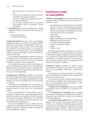 218 Ciencias de la salud
• las observaciones o el muestreo sean adecua-
dos
• se usen en los estudios los mismos métodos
de cálculo, estimación y exactitud
• se hayan establecido los mismos términos y
las mismas deﬁniciones
• que se hayan evitado prejuicios u opiniones
preconcebidas antes de establecer alguna
conclusión
5. Conclusiones Para elegir la investigación se deben
estimar los objetivos. Se pueden hacer dos tipos de
estudios:
• estudios descriptivos
• investigación explicativa
Estudios descriptivos En estos casos, el investigador
simplemente observa los hechos. Los estudios también
pueden ser transversales y longitudinales. En los estu-
dios transversales se mide una sola vez la o las variables
para medir las características de uno o más grupos de
unidades en un momento dado; se pueden establecer
valores normales; por ejemplo, el peso y la estatura en
niños de cierta edad.
En los estudios longitudinales se observa al grupo de
individuos, durante cierto tiempo, para relacionar lue-
go el tiempo con las variables. A su vez, estos estudios
se dividen en prospectivos y retrospectivos.
Son prospectivos cuando se inicia la investigación a
partir de determinado momento y se van registrando
periódicamente los fenómenos. En los estudios retros-
pectivos se analizan las características a partir del mate-
rial que ya se tenía registrado.
Investigaciones explicativas Pueden ser experimen-
tales; por ejemplo, para probar la eﬁcacia de determina-
do medicamento. Son siempre longitudinales y de tipo
prospectivo; tienen más utilidad, pero son más difíciles
de realizar.
Para reducir la variabilidad de las características de
los individuos hay que considerar sólo a los que estén en
situación similar de edad, avance de la enfermedad,
etcétera.
Para evitar la sugestión, los observadores, como se
mencionó, no deben saber a qué grupo pertenecen los
sujetos de estudio (ya sea al grupo de estudio o al grupo
de control), pero además deben hacer sus observacio-
nes en forma individual, y los instrumentos de medi-
ción deben estar bien calibrados.
Para evitar la pérdida de casos, se deben obtener y
comprobar los datos proporcionados por los sujetos de
estudio, sobre todo su domicilio, lugar de residencia y
datos de familiares y amigos.
Estadísticas usadas
en salud pública
Estadísticas demográﬁcas Proporcionan información
numérica sobre los diferentes sucesos ocurridos en una
población, según:
• zona geográﬁca; este dato permite conocer la fre-
cuencia y el tipo de enfermedades por regiones
urbanas y rurales, así como la facilidad de trans-
porte de que disponen los individuos para apro-
vechar los servicios de salud pública
• sexo y edad
• estado conyugal
• lugar de nacimiento y nacionalidad legal
• alfabetismo, nivel educacional
• actividad económica e ingresos
• el tipo de agrupación familiar
• idioma
• religión y otros
Estos datos generalmente se obtienen a través de los
censos de población. Un censo de población es el proce-
so de colectar, recopilar y publicar los datos demográﬁ-
cos, económicos y sociales de los habitantes de un país
o territorio en un tiempo especíﬁco. Los censos nacio-
nales se realizan cada diez años, a la mitad del año, en el
mismo día y en forma simultánea.
Estadísticas vitales Constituyen el registro de los
acontecimientos biológicos que ocurren en la pobla-
ción, como nacimientos, defunciones, matrimonios,
etcétera.
Los nacimientos se tienen que declarar en el Regis-
tro Civil y debe hacerlo el jefe de familia, el médico o la
partera que atendió el parto.
Si un niño nace sin haber respirado después del par-
to o cesárea, se considera como nacido muerto o morti-
nato. La mortinatalidad mide las pérdidas de vidas
potenciales antes del nacimiento.
El registro de un nacimiento indica que ha habido
un embarazo y que va a inﬂuir en el crecimiento de la
población.
Los certiﬁcados de nacimiento sirven también
para establecer el registro de la paternidad, el derecho a
la herencia, para comprobar la edad y para establecer
prueba de ciudadanía.
Los datos de la mortalidad también se obtienen del
Registro Civil. Cuando una persona muere se debe
extender un certiﬁcado de defunción para que pueda
ser enterrada o incinerada; este certiﬁcado es de suma
importancia porque especiﬁca, además de los datos
referentes al nombre, el sexo, la edad, el domicilio, la
 