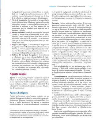 13
Capítulo 4 Factores ecológicos de la salud y la enfermedad
huésped (individuo), que pueden alterar su integri-
dad; por ejemplo, las malformaciones que sufre el
embrión cuando la madre es infectada por el virus
de la rubéola en los primeros meses del embarazo.
f ) Nivel de inmunidad Inmunidad es la seguridad o
protección que tiene el huésped a una enfermedad
particular o veneno. La inmunidad determina que el
individuo se enferme o no. Este aspecto es tan
importante que se estudiará por separado en el
siguiente capítulo.
g) Estado nutricio El estado de nutrición del huésped,
cuando es inadecuado, constituye en sí una enfer-
medad o condiciona la presencia de otras, como el
escorbuto (deﬁciencia de vitamina C), la desnutri-
ción que se asocia con algunas infecciones y la obe-
sidad, entre otras.
h) Aspecto psicológico Es importante en la aparición
de algunas enfermedades mentales y físicas, como la
histeria, la amnesia, algunos tipos de ceguera, sorde-
ra, etc. Cuando hay una alteración emocional la
menstruación llega a faltar temporalmente.
i) Hábitos del huésped (hospedero) Generalmente
se relacionan con su nivel cultural. La falta de higie-
ne personal y el hacinamiento favorecen la aparición
de ciertas enfermedades infecciosas. Las personas
que toman alimentos contaminados están expuestas
a contraer una parasitosis o una enfermedad diarrei-
ca. Los fumadores son propensos a las enfermeda-
des cardiorrespiratorias, etcétera.
Agente causal
Agente es todo poder, principio o sustancia capaz de
actuar en el organismo y es nocivo si su presencia produ-
ce una enfermedad. Gordon clasiﬁca los agentes causa-
les en biológicos, físicos y químicos. Lilienfeld A. y
Lilienfeld D. consideran además los excesos o deﬁcien-
cias de nutrimentos.
Agentes biológicos
Pueden ser bacterias, virus, hongos, parásitos y/o sus
toxinas*. Los agentes biológicos poseen ciertas caracte-
rísticas que debemos considerar: patogenicidad, viru-
lencia y poder antigénico. Un agente es patógeno
cuando es capaz de producir enfermedad. La virulencia
es el grado de malignidad, toxicidad o infectividad de
un agente causal (algunos son más virulentos que otros).
El poder antigénico es la capacidad que tienen los agen-
tes biológicos para provocar en el huésped la respuesta
inmune.
Bacterias Forman un grupo heterogéneo de microor-
ganismos, los más pequeños miden entre 0.2 y 2 y μ de
diámetro y pertenecen al reino de los protistas inferio-
res, que se distinguen de las plantas verdaderas y de los
animales porque tienen una organización muy simple.
Pueden invadir directamente los tejidos o segregar toxi-
nas que van a la sangre y de allí a diversas partes del
organismo. Se han hecho varias clasiﬁcaciones de ellas,
por sus características morfológicas, de cultivo, bioquí-
micas, de acuerdo con su respuesta a la coloración de
Gram que se basa en la estructura de su pared celular;
se pueden dividir en Gram positivas cuando retienen el
complejo cristal violeta-yodo y permanecen de color
azul, y en Gram negativas cuando se decoloran con el
alcohol y se pueden colorear después con algún colo-
rante como la safranina, que es de color rojo.
En esta obra se clasiﬁca a las bacterias en tres grupos
principales con base en el mecanismo de su movimien-
to y en las características de su pared celular. Así, hay
mixobacterias, espiroquetas y eubacterias, y mycoplas-
mas.
Las mixobacterias no son patógenas para el ser
humano; es decir, no le producen enfermedades, tienen
forma de bastón, sus paredes son delgadas y ﬂexibles, y
se desplazan por sí mismas a lo largo de superﬁcies sóli-
das.
Las espiroquetas, que algunos autores incluyen en
un grupo aparte, tienen forma de espiral, su pared es
delgada y ﬂexible y se desplazan por medio de movi-
mientos ondulantes alrededor de su eje mayor; son
agentes causales de ciertas enfermedades, como la síﬁlis
(Treponema pallidum), la ﬁebre recurrente (Borrelia
recurrentis) y las leptospirosis (Leptospira) que general-
mente afectan a los animales y sólo en forma ocasional
al hombre.
Las eubacterias tienen sus paredes celulares rígidas,
gruesas, inmóviles o con ﬂagelos; entre éstas se encuen-
tran las formas miceliales y las unicelulares simples.
Las formas miceliales (actinomicetos) tienen creci-
miento a partir de ﬁlamentos arborescentes; entre ellas
están las micobacterias, como Mycobacterium tubercu-
losis (que produce tuberculosis) y Mycobacterium
leprae (lepra).
Las formas unicelulares simples comprenden a los
parásitos intracelulares obligados como los del género
Rickettsia y los del género Chlamydia, y a las bacterias
que viven libres.
* La clasiﬁcación de los microorganismos siempre ha sido difícil.
Por ejemplo, en la actualidad las bacterias se clasiﬁcan en 19 grupos
basándose en criterios fácilmente determinables. En esta obra se
han tomado las clasiﬁcaciones médicas que resaltan las característi-
cas patogénicas de los microorganismos.
 