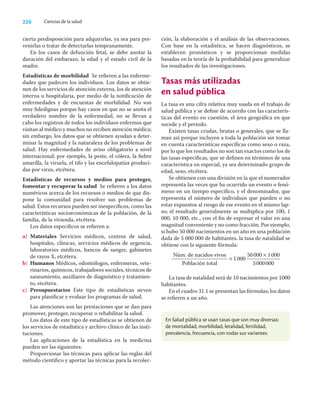 220 Ciencias de la salud
cierta predisposición para adquirirlas, ya sea para pre-
venirlas o tratar de detectarlas tempranamente.
En los casos de defunción fetal, se debe anotar la
duración del embarazo, la edad y el estado civil de la
madre.
Estadísticas de morbilidad Se reﬁeren a las enferme-
dades que padecen los individuos. Los datos se obtie-
nen de los servicios de atención externa, los de atención
interna u hospitalaria, por medio de la notiﬁcación de
enfermedades y de encuestas de morbilidad. No son
muy ﬁdedignas porque hay casos en que no se anota el
verdadero nombre de la enfermedad, no se llevan a
cabo los registros de todos los individuos enfermos que
visitan al médico y muchos no reciben atención médica;
sin embargo, los datos que se obtienen ayudan a deter-
minar la magnitud y la naturaleza de los problemas de
salud. Hay enfermedades de aviso obligatorio a nivel
internacional; por ejemplo, la peste, el cólera, la ﬁebre
amarilla, la viruela, el tifo y las encefalopatías produci-
das por virus, etcétera.
Estadísticas de recursos y medios para proteger,
fomentar y recuperar la salud Se reﬁeren a los datos
numéricos acerca de los recursos o medios de que dis-
pone la comunidad para resolver sus problemas de
salud. Estos recursos pueden ser inespecíﬁcos, como las
características socioeconómicas de la población, de la
familia, de la vivienda, etcétera.
Los datos especíﬁcos se reﬁeren a:
a) Materiales Servicios médicos, centros de salud,
hospitales, clínicas, servicios médicos de urgencia,
laboratorios médicos, bancos de sangre, gabinetes
de rayos X, etcétera.
b) Humanos Médicos, odontólogos, enfermeras, vete-
rinarios, químicos, trabajadores sociales, técnicos de
saneamiento, auxiliares de diagnóstico y tratamien-
to, etcétera.
c) Presupuestarios Este tipo de estadísticas sirven
para planiﬁcar y evaluar los programas de salud.
Las atenciones son las prestaciones que se dan para
promover, proteger, recuperar o rehabilitar la salud.
Los datos de este tipo de estadísticas se obtienen de
los servicios de estadística y archivo clínico de las insti-
tuciones.
Las aplicaciones de la estadística en la medicina
pueden ser las siguientes:
Proporcionar las técnicas para aplicar las reglas del
método cientíﬁco y aportar las técnicas para la recolec-
ción, la elaboración y el análisis de las observaciones.
Con base en la estadística, se hacen diagnósticos, se
establecen pronósticos y se proporcionan medidas
basadas en la teoría de la probabilidad para generalizar
los resultados de las investigaciones.
Tasas más utilizadas
en salud pública
La tasa es una cifra relativa muy usada en el trabajo de
salud pública y se deﬁne de acuerdo con las caracterís-
ticas del evento en cuestión, el área geográﬁca en que
sucede y el periodo.
Existen tasas crudas, brutas o generales, que se lla-
man así porque incluyen a toda la población sin tomar
en cuenta características especíﬁcas como sexo o raza,
por lo que los resultados no son tan exactos como los de
las tasas especíﬁcas, que se deﬁnen en términos de una
característica en especial, ya sea determinado grupo de
edad, sexo, etcétera.
Se obtienen con una división en la que el numerador
representa las veces que ha ocurrido un evento o fenó-
meno en un tiempo especíﬁco, y el denominador, que
representa el número de individuos que pueden o no
estar expuestos al riesgo de ese evento en el mismo lap-
so; el resultado generalmente se multiplica por 100, 1
000, 10 000, etc., con el ﬁn de expresar el valor en una
magnitud conveniente y no como fracción. Por ejemplo,
si hubo 50 000 nacimientos en un año en una población
dada de 5 000 000 de habitantes, la tasa de natalidad se
obtiene con la siguiente fórmula:
Núm. de nacidos vivos
Población total
× 1000
50000 × 1000
5000000
La tasa de natalidad será de 10 nacimientos por 1000
habitantes.
En el cuadro 31.1 se presentan las fórmulas; los datos
se reﬁeren a un año.
En Salud pública se usan tasas que son muy diversas:
de mortalidad, morbilidad, letalidad, fertilidad,
prevalencia, frecuencia, con todas sus variantes.
 