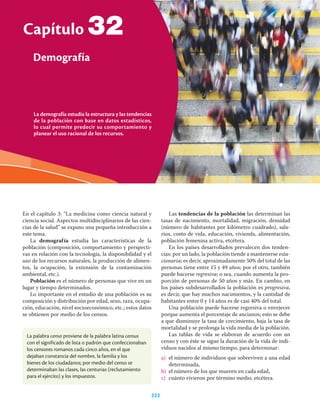 La demografía estudia la estructura y las tendencias
de la población con base en datos estadísticos,
lo cual permite predecir su comportamiento y
planear el uso racional de los recursos.
Capítulo
Demografía
222
32
En el capítulo 3: “La medicina como ciencia natural y
ciencia social. Aspectos multidisciplinarios de las cien-
cias de la salud” se expuso una pequeña introducción a
este tema.
La demografía estudia las características de la
población (composición, comportamiento y perspecti-
vas en relación con la tecnología, la disponibilidad y el
uso de los recursos naturales, la producción de alimen-
tos, la ocupación, la extensión de la contaminación
ambiental, etc.).
Población es el número de personas que vive en un
lugar y tiempo determinados.
Lo importante en el estudio de una población es su
composición y distribución por edad, sexo, raza, ocupa-
ción, educación, nivel socioeconómico, etc.; estos datos
se obtienen por medio de los censos.
Las tendencias de la población las determinan las
tasas de nacimiento, mortalidad, migración, densidad
(número de habitantes por kilómetro cuadrado), sala-
rios, costo de vida, educación, vivienda, alimentación,
población femenina activa, etcétera.
En los países desarrollados prevalecen dos tenden-
cias: por un lado, la población tiende a mantenerse esta-
cionaria; es decir, aproximadamente 50% del total de las
personas tiene entre 15 y 49 años; por el otro, también
puede hacerse regresiva; o sea, cuando aumenta la pro-
porción de personas de 50 años y más. En cambio, en
los países subdesarrollados la población es progresiva,
es decir, que hay muchos nacimientos, y la cantidad de
habitantes entre 0 y 14 años es de casi 40% del total.
Una población puede hacerse regresiva o envejecer
porque aumenta el porcentaje de ancianos; esto se debe
a que disminuye la tasa de crecimiento, baja la tasa de
mortalidad y se prolonga la vida media de la población.
Las tablas de vida se elaboran de acuerdo con un
censo y con éste se sigue la duración de la vida de indi-
viduos nacidos al mismo tiempo, para determinar:
a) el número de individuos que sobreviven a una edad
determinada,
b) el número de los que mueren en cada edad,
c) cuánto vivieron por término medio, etcétera.
La palabra censo proviene de la palabra latina census
con el significado de lista o padrón que confeccionaban
los censores romanos cada cinco años, en el que
dejaban constancia del nombre, la familia y los
bienes de los ciudadanos; por medio del censo se
determinaban las clases, las centurias (reclutamiento
para el ejército) y los impuestos.
 
