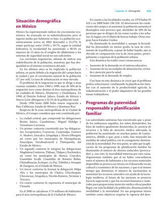 225
Capítulo 32 Demografía
Situación demográfica
en México
México ha experimentado índices de crecimiento eco-
nómico, ha avanzado en su industrialización; pero el
ingreso medio por habitante es bajo. La población eco-
nómicamente activa en 2002 descendió a 55.27%; la
mujer participa entre 19.8% y 39.7%, según la entidad
federativa; la escolaridad ha aumentado a 90.5% en
mayores de 15 años en el renglón de alfabetismo y los
sistemas de seguridad social no son suﬁcientes.
Las corrientes migratorias, además de indicar una
redistribución de la población, muestran que hay des-
igualdad en el sistema económico del país.
En los últimos años se ha triplicado la población
urbana, en parte debido a la migración del campo hacia
la ciudad y por el crecimiento natural de la población
(17 por mil). La tasa de urbanización es muy elevada.
El problema de la migración es que se dirige a unas
cuantas ciudades. Entre 1960 y 1990, más de 50% de la
migración tuvo como destino el área metropolitana de
las ciudades de México, Monterrey y Guadalajara. En
1990, el Distrito Federal, Jalisco, Estado de México y
Nuevo León albergaron a 32.5% de la población total.
Desde 1990 hasta 2000 hubo mayor migración a
Baja California, Estado de México y Quintana Roo.
Respecto de la zona metropolitana de la Ciudad de
México, el Conapo considera que está constituida por:
• La ciudad central, que comprende las delegaciones
Benito Juárez, Cuauhtémoc, Miguel Hidalgo y
Venustiano Carranza.
• Un primer contorno constituido por las delegacio-
nes Azcapotzalco, Coyoacán, Cuajimalpa, Gustavo
A. Madero, Iztacalco, Iztapalapa y Álvaro Obregón;
así como por los municipios de Huixquilucan,
Naucalpan, Nezahualcóyotl y Tlalnepantla, del
Estado de México.
• Un segundo contorno lo integran las delegaciones
MagdalenaContreras,Tláhuac,TlalpanyXochimilco;
así como los municipios de Atenco, Coacalco,
Cuautitlán Izcalli, Cuautitlán de Romero Rubio,
Chimalhuacán, Ecatepec, La Paz, Tultitlán y Atizapán
de Zaragoza, en el Estado de México.
• Un tercer contorno lo forman la delegación Milpa
Alta y los municipios de Chalco, Chicoloapan,
Chiconcuac, Ixtapaluca, Nicolás Romero, Tecámac y
Texcoco.
• Un cuarto contorno lo representa el municipio de
Chiautla.
En el 2000 se calcularon 17.8 millones de habitantes
para el área metropolitana de la Ciudad de México.
En cuanto a las localidades rurales, en 1970 había 95
410 y en 2000 hubo 196 328. Al deteriorarse las condi-
ciones del campo y al aumentar la población aumenta el
desempleo; esto provoca que, alrededor de 50% de las
personas que se dirigen de las zonas rurales a las urba-
nas, lo hagan con el objeto de buscar trabajo. Otras emi-
gran hacia Estados Unidos.
Ha disminuido la mortalidad y, aunque la fecundi-
dad ha descendido en menor grado, la tasa de creci-
miento de la población, a pesar de haber bajado, aún es
elevada en comparación con la de otros países, princi-
palmente a expensas de la población urbana.
Esta dinámica ha traído como consecuencia:
• Aumento de la demanda en el sistema educativo.
• Aumento de las necesidades de alimentación, vivien-
da y atención para la salud.
• Aumento de la demanda de empleo.
Con base en esta dinámica se creyó que el problema
podría solucionarse combinando la planiﬁcación fami-
liar con el aumento de la productividad agrícola, la
industrialización y el poder adquisitivo de las grandes
masas trabajadoras.
Programas de paternidad
responsable y planificación
familiar
Las autoridades sanitarias han encontrado que a pesar
de los embarazos seguidos, los niños desnutridos, los
hijos de madres igualmente desnutridas, la carencia de
recursos y la falta de atención médica adecuada, la
población ha aumentado en muchos países de Latino-
américa, debido a que, pese a todo, han mejorado las
medidas de salud pública con la consiguiente disminu-
ción de la mortalidad. Por otra parte, se sabe que la apli-
cación de los programas de planiﬁcación familiar ha
disminuido el número de abortos inducidos (provoca-
dos) y, con esto, la mortalidad materna por esta causa.
Argumentan también que al no haber concordancia
entre el número de habitantes y los recursos materiales
disponibles se provoca un retraso en el desarrollo social,
cultural y económico de las naciones, y que si al mismo
tiempo que disminuye el número de nacimientos se
aumentan los recursos naturales con ayuda de la tecno-
logía moderna, el futuro de las naciones se proyecta
hacia la superación y que los recursos humanos y mate-
riales para proporcionar atención médica eﬁcaz pueden
llegar con más facilidad a la población, disminuyendo la
morbilidad y la mortalidad. En sus programas tienen
también como objetivos respetar la vigencia del dere-
 
