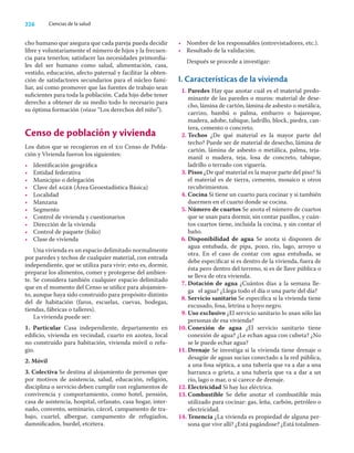 226 Ciencias de la salud
cho humano que asegura que cada pareja pueda decidir
libre y voluntariamente el número de hijos y la frecuen-
cia para tenerlos; satisfacer las necesidades primordia-
les del ser humano como salud, alimentación, casa,
vestido, educación, afecto paternal y facilitar la obten-
ción de satisfactores secundarios para el núcleo fami-
liar, así como promover que las fuentes de trabajo sean
suﬁcientes para toda la población. Cada hijo debe tener
derecho a obtener de su medio todo lo necesario para
su óptima formación (véase “Los derechos del niño”).
Censo de población y vivienda
Los datos que se recogieron en el xii Censo de Pobla-
ción y Vivienda fueron los siguientes:
• Identiﬁcación geográﬁca
• Entidad federativa
• Municipio o delegación
• Clave del ageb (Área Geoestadística Básica)
• Localidad
• Manzana
• Segmento
• Control de vivienda y cuestionarios
• Dirección de la vivienda
• Control de paquete (folio)
• Clase de vivienda
Una vivienda es un espacio delimitado normalmente
por paredes y techos de cualquier material, con entrada
independiente, que se utiliza para vivir; esto es, dormir,
preparar los alimentos, comer y protegerse del ambien-
te. Se considera también cualquier espacio delimitado
que en el momento del Censo se utilice para alojamien-
to, aunque haya sido construido para propósito distinto
del de habitación (faros, escuelas, cuevas, bodegas,
tiendas, fábricas o talleres).
La vivienda puede ser:
1. Particular Casa independiente, departamento en
ediﬁcio, vivienda en vecindad, cuarto en azotea, local
no construido para habitación, vivienda móvil o refu-
gio.
2. Móvil
3. Colectiva Se destina al alojamiento de personas que
por motivos de asistencia, salud, educación, religión,
disciplina o servicio deben cumplir con reglamentos de
convivencia y comportamiento, como hotel, pensión,
casa de asistencia, hospital, orfanato, casa hogar, inter-
nado, convento, seminario, cárcel, campamento de tra-
bajo, cuartel, albergue, campamento de refugiados,
damniﬁcados, burdel, etcétera.
• Nombre de los responsables (entrevistadores, etc.).
• Resultado de la validación.
Después se procede a investigar:
I. Características de la vivienda
1. Paredes Hay que anotar cuál es el material predo-
minante de las paredes o muros: material de dese-
cho, lámina de cartón, lámina de asbesto o metálica,
carrizo, bambú o palma, embarro o bajareque,
madera, adobe, tabique, ladrillo, block, piedra, can-
tera, cemento o concreto.
2. Techos ¿De qué material es la mayor parte del
techo? Puede ser de material de desecho, lámina de
cartón, lámina de asbesto o metálica, palma, teja-
manil o madera, teja, losa de concreto, tabique,
ladrillo o terrado con viguería.
3. Pisos ¿De qué material es la mayor parte del piso? Si
el material es de tierra, cemento, mosaico u otros
recubrimientos.
4. Cocina Si tiene un cuarto para cocinar y si también
duermen en el cuarto donde se cocina.
5. Número de cuartos Se anota el número de cuartos
que se usan para dormir, sin contar pasillos, y cuán-
tos cuartos tiene, incluida la cocina, y sin contar el
baño.
6. Disponibilidad de agua Se anota si disponen de
agua entubada, de pipa, pozo, río, lago, arroyo u
otra. En el caso de contar con agua entubada, se
debe especiﬁcar si es dentro de la vivienda, fuera de
ésta pero dentro del terreno, si es de llave pública o
se lleva de otra vivienda.
7. Dotación de agua ¿Cuántos días a la semana lle-
ga el agua? ¿Llega todo el día o una parte del día?
8. Servicio sanitario Se especiﬁca si la vivienda tiene
excusado, fosa, letrina u hoyo negro.
9. Uso exclusivo ¿El servicio sanitario lo usan sólo las
personas de esa vivienda?
10. Conexión de agua ¿El servicio sanitario tiene
conexión de agua? ¿Le echan agua con cubeta? ¿No
se le puede echar agua?
11. Drenaje Se investiga si la vivienda tiene drenaje o
desagüe de aguas sucias conectado a la red pública,
a una fosa séptica, a una tubería que va a dar a una
barranca o grieta, a una tubería que va a dar a un
río, lago o mar, o si carece de drenaje.
12. Electricidad Si hay luz eléctrica.
13. Combustible Se debe anotar el combustible más
utilizado para cocinar: gas, leña, carbón, petróleo o
electricidad.
14. Tenencia ¿La vivienda es propiedad de alguna per-
sona que vive allí? ¿Está pagándose? ¿Está totalmen-
 