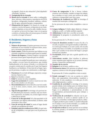 227
Capítulo 32 Demografía
te pagada? ¿Está en otra situación? ¿Está alquilada?
¿Prestada?, etcétera.
15. Antigüedad de la vivienda
16. Bienes de la vivienda Si tiene radio o radiograba-
dora, televisor, videocasetera, reproductor de DVD,
licuadora, refrigerador, lavadora, teléfono, calenta-
dor de agua, automóvil propio, computadora.
17. Eliminación de basura Si la basura la recoge un
camión o carrito de basura, se deposita en un conte-
nedor o depósito, se tira en la calle o baldío, barran-
ca o grieta, se tira en el río, lago o mar o si se quema
o entierra. ¿Cuántos días a la semana pasa el camión
o carrito a recoger la basura?
II. Residentes, hogares y listas
de personas
1. Número de personas ¿Cuántas personas viven nor-
malmente en esa vivienda? Se incluyen niños, ancia-
nos y sirvientes que duermen allí.
2. Gasto común ¿Todas las personas que habitan en esa
vivienda comparten un mismo gasto para la comida?
3. Número de hogares ¿Cuántos hogares o grupos de
personas tienen gasto separado para la comida?
Un hogar es la unidad formada por una o más perso-
nas, unidas o no por lazos de parentesco, que residen
habitualmente en la misma vivienda y se sostienen de
un gasto común para la comida, por lo que hay hogares
familiares y no familiares. Si hay más de un hogar o gru-
po de personas, se aplica un cuestionario a cada hogar.
1. Parentesco Si es el jefe del hogar, esposo(a), compa-
ñero(a), hijo(a) u otro.
2. Sexo Si es hombre o mujer.
3. Edad Se anotan los años cumplidos.
4. Lugar de nacimiento Se anota si nació en ese esta-
do, en otro estado o en otro país.
5. Derechohabiencia Si tiene derecho a servicio médi-
co en el imss, issste, pemex, sdn o Secretaría de
Marina.
6. Tipo de discapacidad Se investiga si la persona tie-
ne diﬁcultad para moverse, caminar, usar sus miem-
bros superiores, oír, hablar, ver, si tiene algún retraso
o deﬁciencia mental.
7. Causa de la discapacidad Si la discapacidad es de
nacimiento, por alguna enfermedad, accidente, edad
avanzada u otra causa.
8. Usos de servicio de salud Se anota el lugar donde
atiende sus problemas de salud.
9. Entidad o país de residencia en 1995 ¿En qué esta-
do de la República o en qué país vivía la persona en
1995?
10. Causa de emigración Si fue a buscar trabajo,
reunirse con la familia, cambió su lugar de trabajo,
fue a estudiar, se casó o unió, por motivos de salud,
violencia o inseguridad o por otra causa.
11. Municipio de residencia en 1995 Se investiga el
nombre del municipio o delegación.
En las personas de cinco años cumplidos o más se
anota:
12. Lengua indígena Si habla algún dialecto o lengua
indígena, ¿cuál?, y si habla también español.
13. Alfabetismo Si sabe leer y escribir un recado.
14. Asistencia Se pregunta si actualmente asiste a la
escuela.
En las personas de 5 a 29 años se anota:
15. Causa de abandono escolar Si nunca ha ido a la
escuela, no quiso o no le gustó estudiar, si faltó dine-
ro o tenía que trabajar, si se casó o unió, si la escuela
estaba muy lejos o no había, si su familia ya no lo(a)
dejó o por ayudar en las tareas del hogar o porque
terminó sus estudios.
16. Escolaridad ¿Hasta qué año o grado aprobó en la
escuela?
17. Antecedente escolar ¿Qué estudios le pidieron
como requisito para ingresar en la carrera (normal,
técnica, comercial o profesional)?
18. Nombre de la carrera
19. Religión Si no la tiene, católica u otra.
20. Pertenencia étnica Si la persona es náhuatl, maya,
zapoteca, mixteca o de otro grupo indígena.
En personas de 12 años cumplidos o más se anota:
21. Estado conyugal Si vive con su pareja en unión
libre, está separado(a), divorciado(a), casado(a) o
soltero(a). Si está casado(a), si es sólo por el civil,
sólo religiosamente, o ambos.
22. Condición de actividad Se investiga si la semana
pasada trabajó, tenía trabajo pero no trabajó, buscó
trabajo, es estudiante, se dedica a los quehaceres del
hogar, si es jubilado(a) o pensionado(a), si está
incapacitado(a) permanentemente para trabajar o
no trabaja.
23. Veriﬁcación de actividad En relación con la pre-
gunta anterior, se anota si además ayudó en un
negocio a un familiar, vendió algún producto, elabo-
ró algún producto para vender, si ayudó trabajando
en el campo o en la cría de animales, o a cambio de
un pago realizó otro tipo de actividad.
24. Ocupación u oﬁcio Se anota qué hizo en su trabajo
la semana pasada y el nombre de la ocupación, el
oﬁcio o el puesto.
 