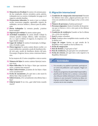 228 Ciencias de la salud
25. Situación en el trabajo Se anota si la semana pasa-
da fue empleado, obrero, jornalero, peón, patrón,
trabajador por su cuenta o trabajador sin pago en el
negocio o predio familiar.
26. Prestaciones laborales Se anota si por su trabajo
recibe vacaciones pagadas, aguinaldo, reparto de
utilidades, servicio médico y ahorro para la jubila-
ción.
27. Horas trabajadas La semana pasada, ¿cuántas
horas trabajó?
28. Ingresos por trabajo Se anota cuánto gana.
29. Actividad económica Se anota dónde trabajó la
semana pasada (campo, fábrica, taller mecánico,
etc.) y a qué se dedica el negocio, la empresa o el
lugar donde trabajó.
30. Lugar de trabajo Se anota el municipio, la delega-
ción, el estado o país.
31. Otros ingresos Se anota cuánto dinero recibe y si
es por jubilación o pensión, ayuda de familiares des-
de otro país, ayuda de familiares dentro del país,
Procampo, Progresa, becas, renta o intereses banca-
rios.
En las mujeres de 12 años cumplidos o más se anota:
32. Número de hijos Se anota cuántos hijos(as) nacie-
ron vivos.
33. Hijos fallecidos De las hijas e hijos que nacieron
vivos, ¿cuántos han muerto?
34. Hijos sobrevivientes ¿Cuántos de los hijos e hijas
viven actualmente?
35. Fecha de nacimiento ¿En qué mes y año nació la
última hija o hijo nacido vivo?
36. Sobrevivencia ¿Vive actualmente esta última hija o
hijo?
37. Edad al morir Si no vive, ¿qué edad tenía cuando
murió?
II. Migración internacional
1. Condición de emigración internacional Durante
los últimos cinco años, ¿alguna persona que vive o
vivía con usted(es) en este hogar se fue a vivir a otro
país?
2. Número de personas ¿Cuántas personas?
3. Personas migrantes Anote el nombre de las perso-
nas que se fueron a vivir a otro país en los últimos
cinco años.
4. Condición de residencia Cuando se fue la última
vez, ¿vivía con ustedes?
5. Sexo Es mujer u hombre.
6. Edad ¿Cuántos años cumplidos tenía cuando se fue
la última vez?
7. Lugar de origen Anotar en qué estado de la
República vivía cuando se fue la última vez.
8. Fecha de emigración
9. País de destino ¿A qué país se fue?
10. País de residencia ¿En qué país vive actualmente?
11. Fecha de retorno ¿En qué mes y año regresó a la
República Mexicana?
Actividades
1. Si tu escuela y tus padres lo permiten, participa en
un censo de población o por equipos. Hagan un
simulacro.
2. Analiza los programas de paternidad responsable y
planificación familiar de tu colonia o comunidad.
¿Son eficaces? ¿Deben eliminarse? ¿Cómo se pueden
mejorar, en caso necesario? Comenta tus ideas con
el grupo y juntos hagan una nueva propuesta que a
su juicio sea la más completa.
 