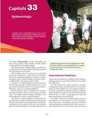 La gripe aviar, ocasionada por el virus de la
influenza tipo A, ha infectado a millones de aves en
China, Japón y países aledaños, lo cual la convierte
en una amenaza para el hombre.
Capítulo
Epidemiología
229
33
El término epidemiología proviene del griego epi:
sobre, demos: pueblo, y logos: tratado o estudio. Existen
muchas deﬁniciones de epidemiología:
Mac Mahon aﬁrma: “Epidemiología es el estudio de
la distribución de la enfermedad y de las determinantes
de su prevalencia en el hombre.”
Hirsh la deﬁne como: “La ciencia que se ocupa de la
frecuencia, distribución y tipo de las enfermedades
infecciosas en diferentes puntos de la Tierra y en diver-
sas épocas y que, al mismo tiempo, estudia las relacio-
nes del hombre y del ambiente que lo rodea.”
Frost dice: “La epidemiología es la ciencia que estu-
dia los fenómenos que la enfermedad provoca en una
gran masa de población, tanto en sus formas usuales o
endémicas, como en su carácter epidémico.”
Gordon la deﬁne como: “El estudio de la enferme-
dad como fenómeno colectivo o de la masa”, o también
como: “Un amplio método biológico aplicable a toda
enfermedad que envuelva a grupos humanos”.
Para Maxcy: “La epidemiología es la rama de la cien-
cia médica que estudia las relaciones entre los diversos
factores y las condiciones que determinan la frecuencia
y distribución de un proceso infeccioso, una enferme-
dad o un estado ﬁsiológico, en una comunidad humana.”
Antecedentes históricos
Hipócrates fue el primero en establecer que la enferme-
dad tenía relación con el medio ambiente; esto sucedió
hace 2400 años.
En 1662, John Graunt aportó métodos a la epide-
miología para medir cuantitativamente los fenómenos.
Luego, en 1839, William Farr hizo estudios relaciona-
dos con la mortalidad en diferentes lugares de trabajo y
según los distintos estados civiles. En 1849, John Snow
demostró que el cólera se propagaba por medio del
agua contaminada con materia fecal.
Ha habido numerosos investigadores que hicieron
experimentos con seres humanos: en 1747 Lind admi-
nistró fruta fresca a las personas que tenían escorbuto
(enfermedad que se presenta cuando falta vitamina C
en la alimentación). En 1796 Jenner aplicó la vacuna
La epidemiología permite hacer el diagnóstico de salud
o de enfermedad en una comunidad; además, investiga
las causas que llevan a la enfermedad para planear
medidas preventivas.
 