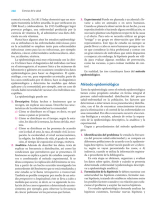 230 Ciencias de la salud
contra la viruela. En 1811 Finlay demostró que un mos-
quito transmitía la ﬁebre amarilla, lo que veriﬁcaron en
1900 Reed y colaboradores. En 1915 Goldberger logró
provocar pelagra, una enfermedad producida por la
carencia de vitamina B5, al administrar una dieta deﬁ-
ciente en esta vitamina.
Hasta hace algunos años los estudios epidemiológi-
cos se utilizaban en las enfermedades infecciosas; pero
en la actualidad se emplean tanto para enfermedades
infecciosas como para las no infecciosas, por ejemplo:
diabetes, cáncer, enfermedades cardiovasculares, abor-
tos, accidentes, etcétera.
La epidemiología está muy relacionada con la clíni-
ca. El clínico hace el diagnóstico del individuo con base
en el interrogatorio, el examen físico y los exámenes de
laboratorio y gabinete; en ocasiones considera los datos
epidemiológicos para hacer su diagnóstico. El epide-
miólogo, a su vez, para emprender un estudio, parte de
los casos notiﬁcados por el clínico, hace su diagnóstico
epidemiológico y determina las medidas que deben
aplicarse a la comunidad; por ejemplo, ante un caso de
viruela habrá necesidad de vacunar a los individuos sus-
ceptibles.
La epidemiología puede ser:
1. Descriptiva Relata hechos o fenómenos que se
recogen, sin explicar sus causas. Describe las carac-
terísticas de la enfermedad en la comunidad:
a) Cómo se distribuye en el lugar; es decir, en qué
zonas o países se presenta.
b) Cómo se distribuye en el tiempo, según la esta-
ción, los días de la semana, las horas del día, etcé-
tera.
c) Cómo se distribuye en las personas de acuerdo
con la edad, el sexo, la raza, el estado civil, la ocu-
pación, la escolaridad, el nivel socioeconómico,
la religión, los hábitos de vida, el grado de nutri-
ción, el tiempo de exposición al riesgo, etcétera.
2. Analítica Además de describir los datos, trata de
explicar su frecuencia y distribución, así como las
condiciones que permitieron que se presentara. El
fenómeno se explica a partir de estudios comparati-
vos o combinando el método experimental. Si se
desea comparar, la explicación del fenómeno se rea-
liza a partir de un hecho ocurrido investigando los
antecedentes del fenómeno que se está estudiando; a
este estudio se le llama retrospectivo o transversal.
También es posible comparar por medio de un estu-
dio prospectivo o longitudinal; éste se lleva a cabo a
medida que ocurre; es decir, se va siguiendo la evo-
lución de los casos expuestos a determinado aconte-
cimiento; por ejemplo, para observar la frecuencia
de cáncer pulmonar en las personas que fuman.
3. Experimental Puede ser planeada o accidental y lle-
varse a cabo en animales o en seres humanos.
Cuando se planea la observación de un hecho, ya sea
reproduciéndolo o haciendo alguna modiﬁcación, es
necesario plantear una hipótesis respecto de la causa
y el efecto. Para esto se necesita utilizar un grupo
“testigo” y un grupo en observación que debe ser
representativo. Este tipo de estudio no siempre se
puede llevar a cabo en seres humanos porque se tie-
ne que considerar la ética profesional y contar con
un gran número de individuos que estén dispuestos
a cooperar; sin embargo, la hipótesis puede ser váli-
da para evaluar algunas medidas de prevención,
como las vacunas, o para evaluar medidas de con-
trol.
En realidad, las tres constituyen fases del método
epidemiológico.
Método epidemiológico
Tanto la epidemiología como el método epidemiológico
tienen como propósito estudiar en forma integral el
proceso salud-enfermedad: distribución del proceso
salud-enfermedad en la población, los factores que
determinan o intervienen en su presentación y distribu-
ción, con el ﬁn de encontrar conocimientos técnicos
para la eliminación o el control de las enfermedades en
una comunidad. Por ello es necesario recurrir a las cien-
cias biológicas y sociales, además de evitar la separa-
ción de la epidemiología descriptiva, la analítica y la
experimental.
Etapas y procedimientos del método epidemioló-
gico.
1. Identiﬁcación del problema Se estudia la frecuen-
cia del proceso salud-enfermedad y se compara en
diferentes poblaciones de acuerdo con la epidemio-
logía descriptiva. La observación puede ser: a) direc-
ta, según se vayan presentando los casos, o b)
indirecta, cuando se utiliza la información registra-
da o procedente de la bibliografía.
En esta etapa se obtienen, organizan y evalúan
los datos sobre quién, dónde y cuándo se presenta
determinada enfermedad (epidemiología descripti-
va y epidemiología analítica).
2. Formulación de la hipótesis Se deben examinar con
anterioridad las hipótesis existentes, formular nue-
vas hipótesis, tratando de establecer relaciones entre
los posibles factores causales y su relación para solu-
cionar el problema y aceptar las nuevas hipótesis.
Un estudio epidemiológico demanda analizar las
hipótesis existentes, formular nuevas hipótesis y
 