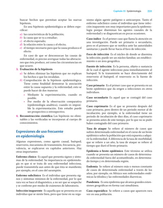 231
Capítulo 33 Epidemiología
buscar hechos que permitan aceptar las nuevas
hipótesis.
En una hipótesis epidemiológica se deben espe-
ciﬁcar:
a) las características de la población;
b) la causa que se va a estudiar;
c) el efecto esperado;
d) la relación entre la causa y el efecto;
e) el tiempo necesario para que la causa produzca el
efecto.
En caso de que se desconozcan las causas de
enfermedad, es preciso averiguar todas las alteracio-
nes que ésta produce, así como las circunstancias en
que ocurre.
3. Evaluación de la hipótesis
a) Se deben eliminar las hipótesis que no explican
los hechos o que los invalidan.
b) Comprobación de la hipótesis epidemiológica.
Tiene como ﬁnalidad demostrar la asociación
entre la causa supuesta y la enfermedad; esto se
puede hacer de dos maneras:
• Mediante la experimentación, cuando es
posible.
• Por medio de la observación comparativa
(epidemiología analítica), cuando es imposi-
ble la experimentación. Este estudio puede
ser prospectivo o retrospectivo.
4. Reconstrucción cientíﬁca Las hipótesis no elimi-
nables y las veriﬁcadas se incorporan al cuerpo de
conocimientos.
Expresiones de uso frecuente
en epidemiología
Algunas expresiones, como agente causal, huésped,
reservorio, mecanismo de transmisión, frecuencia, pre-
valencia, se explicaron en capítulos anteriores. Hay
otras importantes:
Enfermo clínico Es aquel que presenta signos y sínto-
mas de la enfermedad. Su importancia en epidemiolo-
gía es que si se trata de una enfermedad infecciosa,
puede transmitirla aun antes de que ésta se maniﬁeste;
por ejemplo, en el caso del sarampión.
Enfermo subclínico Es el individuo que presenta sig-
nos y síntomas mínimos de la enfermedad, por lo que
rara vez se hace el diagnóstico, a no ser que se sospeche
y se conﬁrme por medio de exámenes de laboratorio.
Infección inaparente Es aquella que se presenta en un
individuo que se siente bien, pero que tiene en su orga-
nismo algún agente patógeno o anticuerpos. Tanto el
enfermo subclínico como el individuo que tiene infec-
ción inaparente son muy importantes para la epidemio-
logía porque diseminan los agentes causales de la
enfermedad y se diagnostican en pocas ocasiones.
Caso índice Es el primer caso que llama la atención en
una investigación. Puede ser primario o secundario,
pero es el primero que se notiﬁca ante las autoridades
sanitarias y puede llevar hacia el foco de infección.
Foco de infección Es el núcleo de donde se disemina
la infección; puede ser un núcleo familiar, un estableci-
miento o un área geográﬁca.
Fuente de infección Es la persona, objeto o sustancia
de la cual el agente infeccioso pasa inmediatamente al
huésped. Si la transmisión se hace directamente del
reservorio al huésped, el reservorio es la fuente de
infección.
Caso primario Es el primer caso que se presenta en un
brote epidémico que da origen a infecciones en otros
individuos.
Caso secundario Es aquel que se contagió del caso
primario.
Caso coprimario Es el que se presenta después del
caso primario, pero dentro de un periodo menor al de
incubación; por ejemplo, si la enfermedad tiene un
periodo de incubación de diez días, el caso coprimario
se presenta antes de este tiempo, por lo que no se pudo
haber contagiado del caso primario.
Tasa de ataque Se reﬁere al número de casos que
sufren determinada enfermedad en el curso de un brote
epidémico sobre la población que está expuesta a adqui-
rir la enfermedad. A diferencia de la tasa de morbilidad,
que se reﬁere a un año, la tasa de ataque se reﬁere al
tiempo que duró el brote primario.
Epidemia o brote epidémico Este término se utiliza
cuando se presenta un número de casos de determina-
da enfermedad fuera del acostumbrado, en determina-
do tiempo y en determinada región.
Endemia Se reﬁere al número más o menos constante
de casos de determinada enfermedad a través de los
años; por ejemplo, en México son enfermedades endé-
micas la tifoidea y las enfermedades diarreicas.
Pandemia Es una epidemia que alcanza grandes exten-
siones geográﬁcas en forma casi simultánea.
Caso esporádico Se reﬁere a casos que aparecen rara
vez en una población.
 