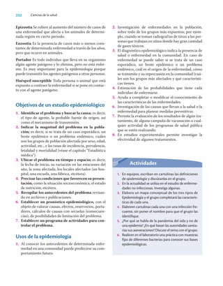 232 Ciencias de la salud
Epizootia Se reﬁere al aumento del número de casos de
una enfermedad que afecta a los animales de determi-
nada región en cierto periodo.
Enzootia Es la presencia de casos más o menos cons-
tantes de determinada enfermedad a través de los años,
pero que ocurre en animales.
Portador Es todo individuo que lleva en su organismo
algún agente patógeno y lo elimina, pero no está enfer-
mo. Es muy importante para la epidemiología porque
puede transmitir los agentes patógenos a otras personas.
Huésped susceptible Toda persona o animal que está
expuesto a contraer la enfermedad si se pone en contac-
to con el agente patógeno.
Objetivos de un estudio epidemiológico
1. Identiﬁcar el problema y buscar la causa; es decir,
el tipo de agente, la probable fuente de origen, así
como el mecanismo de transmisión.
2. Indicar la magnitud del problema en la pobla-
ción; es decir, si se trata de un caso esporádico, un
brote epidémico o un problema endémico, cuáles
son los grupos de población afectada por sexo, edad,
actividad, etc., y las tasas de incidencia, prevalencia,
letalidad y mortalidad (véase el capítulo “Estadística
médica”).
3. Ubicar el problema en tiempo y espacio; es decir,
la fecha de inicio, su variación en las estaciones del
año, la zona afectada, los locales afectados (un hos-
pital, una escuela, una fábrica, etcétera).
4. Precisar las condiciones que favorecen su presen-
tación, como la situación socioeconómica, el estado
de nutrición, etcétera.
5. Recopilar los antecedentes del problema revisan-
do en archivos y publicaciones.
6. Establecer un pronóstico epidemiológico, con el
objeto de valorar causas, efectos, reservorios, porta-
dores, cálculos de causas con secuelas (consecuen-
cias), de posibilidades de limitación del problema.
7. Establecer un programa de actividades para con-
trolar el problema.
Usos de la epidemiología
1. Al conocer los antecedentes de determinada enfer-
medad en una comunidad puede predecirse su com-
portamiento futuro.
2. Investigación de enfermedades en la población,
sobre todo de los grupos más expuestos; por ejem-
plo, cuando se toman radiografías de tórax a las per-
sonas que trabajan en sitios donde hay gran cantidad
de gases tóxicos.
3. El diagnóstico epidemiológico indica la presencia de
salud o enfermedad en la comunidad. En caso de
enfermedad se puede saber si se trata de un caso
esporádico, un brote epidémico o un problema
endémico, cuál es el origen de la enfermedad, cómo
se transmite y su repercusión en la comunidad (cuá-
les son los grupos más afectados y qué característi-
cas tienen.
4. Estimación de las probabilidades que tiene cada
individuo de enfermarse.
5. Ayuda a completar o modiﬁcar el conocimiento de
las características de las enfermedades.
6. Investigación de las causas que llevan a la salud o la
enfermedad para planear medidas preventivas.
7. Permite la evaluación de los resultados de algún tra-
tamiento, de alguna campaña de vacunación o cual-
quier actividad de los programas de salud pública
que se estén realizando.
8. En estudios experimentales permite investigar la
efectividad de algunos tratamientos.
Actividades
1. En equipos, escriban en cartulinas las definiciones
de epidemiología y discútanlas en el grupo.
2. En la actualidad se utiliza en el estudio de enferme-
dades no infecciosas. Investiga algunas.
3. Elabora un mapa conceptual de los tres tipos de
Epidemiología y el grupo completará las caracterís-
ticas de cada una.
4. Elaboren cartulinas cada una con una infección fre-
cuente, sin poner el nombre para que el grupo las
identifique.
5. ¿Por qué se habla de la pandemia del sida y no de
una epidemia? ¿En qué basan las autoridades sanita-
rias sus aseveraciones? Discute el tema con el grupo.
6. Realicen en el laboratorio una práctica con muestras
fijas de diferentes bacterias para conocer sus bases
epidemiológicas.
 