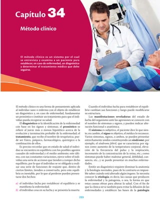 El método clínico es un sistema por el cual
se entrevista y examina a un paciente para
establecer, en caso de enfermedad, un diagnóstico
y determinar el tratamiento médico que debe
seguirse.
Capítulo
Método clínico
233
34
El método clínico es una forma de pensamiento aplicada
al individuo sano o enfermo con el objeto de establecer
un diagnóstico y, en caso de enfermedad, fundamentar
un pronóstico e instituir un tratamiento para que el indi-
viduo pueda recuperar su salud.
El diagnóstico es la identiﬁcación de la enfermedad
con base en los signos y síntomas; el pronóstico se
reﬁere al juicio más o menos hipotético acerca de la
evolución y terminación probable de la enfermedad; el
tratamiento, que recibe el nombre de terapéutica, pue-
de ser físico, psíquico, farmacológico, quirúrgico o la
combinación de ellos.
Es preciso recordar que en estado de salud el indivi-
duo se encuentra en equilibrio con los posibles agentes
causales de enfermedad y el medio ambiente; este últi-
mo, con sus constantes variaciones, ejerce sobre el indi-
viduo una serie de acciones que tienden a romper dicho
equilibrio, por lo que el individuo se ve obligado a reali-
zar una serie de funciones de reajuste que, dentro de
ciertos límites, tienden a conservarlo, pero este equili-
brio es inestable, por lo que al perderse pueden presen-
tarse dos hechos:
a) el individuo lucha por restablecer el equilibrio y se
maniﬁesta la enfermedad.
b) el individuo cesa en su lucha y se presenta la muerte.
Cuando el individuo lucha para restablecer el equili-
brio cambian sus funciones y luego puede modiﬁcarse
su estructura.
Las manifestaciones reveladoras del estado de
lucha del organismo ante las agresiones se conocen con
el nombre de síntomas y signos, y pueden indicar alte-
ración funcional o anatómica.
El síntoma es subjetivo, el paciente dice lo que sien-
te; en cambio, el signo es objetivo, el médico lo reconoce.
Varios síntomas, signos, o ambos, se pueden presentar
estrechamente unidos constituyendo un síndrome; por
ejemplo, el síndrome febril, que se caracteriza por sig-
nos como aumento de la temperatura corporal, eleva-
ción de la frecuencia del pulso y la respiración,
incremento de la concentración de la orina, etc.; como
síntomas puede haber malestar general, debilidad, can-
sancio, etc., y se puede presentar en muchas enferme-
dades.
Emitir un diagnóstico requiere dominar la anatomía
y la ﬁsiología normales, pues de lo contrario es imposi-
ble saber cuándo está alterado algún órgano. Se necesita
conocer la etiología; es decir, las causas que producen
la enfermedad y la patogenia, o sea, la forma en que
estas causas obran para alterar la salud. Con el ﬁn de
que la clínica sirva también para evitar la difusión de las
enfermedades y establecer las bases de la patología
 