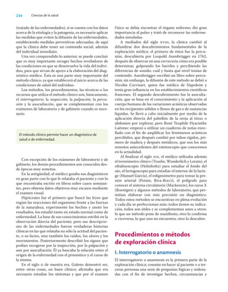 234 Ciencias de la salud
(tratado de las enfermedades), si se cuenta con los datos
acerca de la etiología y la patogenia, es necesario aplicar
las medidas que eviten la difusión de las enfermedades,
estableciendo medidas preventivas adecuadas; de aquí
que la clínica debe tener un contenido social, además
del individual inmediato.
Una vez comprendido lo anterior, se puede concluir
que es muy importante recoger hechos reveladores de
las condiciones en que se desenvuelve la vida del indivi-
duo, para que sirvan de apoyo a la elaboración del diag-
nóstico médico. Ésta es una parte muy importante del
método clínico, ya que establecerá el juicio acerca de las
condiciones de salud del individuo.
Los métodos, los procedimientos, las técnicas o los
recursos que utiliza el método clínico son, básicamente,
el interrogatorio, la inspección, la palpación, la percu-
sión y la auscultación, que se complementan con los
exámenes de laboratorio y de gabinete cuando es nece-
sario.
físico se debía encontrar el órgano enfermo; dio gran
importancia al pulso y trató de reconocer las enferme-
dades simuladas.
A mediados del siglo xviii, la clínica cambió al
difundirse dos descubrimientos fundamentales de la
exploración médica: el primero de éstos fue la percu-
sión, descubierta por Leopold Auenbrügger en 1762,
después de observar en una cervecería cómo era posible
determinar, golpeando los barriles y percibiendo las
diferencias de sonido, cuál y hasta qué nivel tenían de
contenido. Auenbrügger escribió un libro sobre percu-
sión; sin embargo, la difusión de este método se debió a
Nicolás Corvisart, quien fue médico de Napoleón y
tenía gran inﬂuencia en los establecimientos cientíﬁcos
franceses. El segundo descubrimiento fue la ausculta-
ción, que se basa en el conocimiento y la aplicación al
cuerpo humano de las variaciones acústicas observadas
en los recipientes sólidos o llenos de gas o de sustancias
líquidas. Se llevó a cabo inicialmente por medio de la
aplicación directa del pabellón de la oreja al tórax o
abdomen por explorar, pero René Teophile Hyacinthe
Laënnec empezó a utilizar un cuaderno de notas enro-
llado con el ﬁn de ampliﬁcar los fenómenos acústicos
percibidos, que después cambió por tubos rígidos, pri-
mero de madera y después metálicos, que son los más
remotos antecedentes del estetoscopio que conocemos
en la actualidad.
Al ﬁnalizar el siglo xix, el médico utilizaba además
el termómetro clínico (Traube, Wunderlich y Lorain), el
oftalmoscopio (Helmholtz) para estudiar el fondo del
ojo, el laringoscopio para estudiar el interior de la larin-
ge (Manuel García), el esﬁgmómetro para tomar la pre-
sión arterial (Potain, Riva-Rocci), el polígrafo para
conocer el sistema circulatorio (Mackenzie), los rayos X
(Roentgen) y algunos métodos de laboratorio, que per-
mitían elaborar con más precisión un diagnóstico.
Todos estos métodos se encuentran en plena evolución
y cada día se perfeccionan más; todos tienen su indica-
ción, todos son útiles y se complementan unos a otros:
lo que un método pone de maniﬁesto, otro lo conﬁrma
o viceversa; lo que uno no encuentra, otro lo descubre.
Procedimientos o métodos
de exploración clínica
I. Interrogatorio o anamnesis
El interrogatorio o anamnesis es la primera parte de la
exploración clínica; consiste en hacer al paciente o a ter-
ceras personas una serie de preguntas lógicas y ordena-
das con el ﬁn de investigar hechos, circunstancias y
El método clínico permite hacer un diagnóstico de
salud o de enfermedad.
Con excepción de los exámenes de laboratorio y de
gabinete, los demás procedimientos son conocidos des-
de épocas muy remotas.
En la antigüedad, el médico guiaba sus diagnósticos
en gran parte con lo que le relataba el paciente y con lo
que encontraba escrito en libros sobre casos semejan-
tes, pero obtenía datos objetivos muy escasos mediante
el examen visual.
Hipócrates fue el primero que buscó las leyes que
regían las reacciones del organismo frente a las fuerzas
de la naturaleza, experimentó los hechos y anotó los
resultados, los estudió tanto en estado normal como de
enfermedad. La base de sus conocimientos estribó en la
observación directa del paciente; pero sus descripcio-
nes de las enfermedades fueron verdaderas historias
clínicas en las que relataba no sólo la actitud del pacien-
te, o su facies, sino también los ruidos, los olores y los
movimientos. Posteriormente describió los signos que
podían recogerse por la inspección, por la palpación y
aun por auscultación. Él ya buscaba la relación entre el
origen de la enfermedad con el pronóstico y el curso de
la misma.
En el siglo ii de nuestra era, Galeno demostró ser,
entre otras cosas, un buen clínico; aﬁrmaba que era
necesario estudiar los síntomas y que por el examen
 