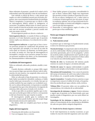 235
Capítulo 34 Método clínico
datos referentes al presente y pasado de la salud o de la
enfermedad, tanto del individuo como de sus familiares.
Este método es difícil de llevar a cabo puesto que
implica no sólo la habilidad mental para formular pre-
guntas, sino conocimientos fundamentales de patología
clínica y terapéutica. La persona que va a llevar a cabo
un interrogatorio deberá utilizar la inteligencia, el
raciocinio y la palabra; deberá tener el criterio para ser
breve cuando se trata de un herido, tener paciencia si se
está ante un anciano, prudente y precisa cuando está
ante una mujer, etcétera.
El interrogatorio puede ser directo o indirecto:
Interrogatorio directo es cuando el clínico se dirige al
paciente; es el más ilustrativo puesto que el paciente
mismo explica sus síntomas y la evolución de su enfer-
medad.
Interrogatorio indirecto es aquel que se hace a terce-
ras personas porque las condiciones del paciente son
muy especiales; por ejemplo, si se trata de un niño de
corta edad, un anciano, un demente, un herido grave,
un sordo, un mudo, etc. Este tipo de interrogatorio es
incompleto y muchas veces inexacto, porque las terce-
ras personas modiﬁcan los datos, ya sea aumentándo-
los, disminuyéndolos o deformándolos.
Cualidades del interrogatorio
Debe ser ordenado, adecuado, prudente, amable y com-
pleto.
Cuando decimos ordenado es porque debe seguir
una secuencia lógica que permita obtener toda la infor-
mación; de esta manera, van surgiendo ideas acerca de
la enfermedad del paciente.
Debe ser adecuado al tipo de paciente: si es descon-
ﬁado habrá necesidad de infundirle conﬁanza; si habla
mucho habrá que encauzarlo; si es tímido, hay que ser
cordial; también hay que emplear un vocabulario acor-
de con la cultura del paciente; si el paciente es sensible
a la sugestión hay que evitar aﬁrmación o la negación de
síntomas; debe adecuarse al estado civil, etcétera.
Al decir que debe ser prudente signiﬁca que si esta-
mos ante un herido grave debe ser breve y si el paciente
es del sexo femenino hay que respetar su pudor.
El interrogatorio amable gana la conﬁanza del
paciente e incluso puede facilitar que éste acepte luego
determinadas técnicas de exploración.
Por último, debe ser completo para hacer un buen
diagnóstico.
Reglas del interrogatorio
a) Presentación del medico con el paciente.
b) Usar un lenguaje claro y conciso.
c) Dejar hablar primero al paciente, concediéndole lo
que se llama “tribuna libre”. Regla muy importante
que permite al clínico clasiﬁcar al paciente de acuer-
do con su cultura, inteligencia, etc., y saber cómo va
a continuar el interrogatorio; por otra parte, le inspi-
ra conﬁanza; además, una vez que el paciente ha ter-
minado de hablar, se sentirá más obligado a cooperar
con el resto del interrogatorio.
d) Desarrollar el interrogatorio según el orden y las
partes que se han establecido.
Partes que integran el interrogatorio
I. Estado actual
A. Padecimiento actual
Lo primero que se interroga es el padecimiento actual,
es decir, los síntomas que presenta:
Noción de tiempo Es importante saber la fecha del ini-
cio de la enfermedad. Muchas personas proporcionan
una fecha aproximada, pero si se les pregunta: “¿Antes
de esa fecha estaba completamente sano?”, puede ser que
el día se modiﬁque. Desde ese momento el clínico sabrá
si se trata de una enfermedad aguda o crónica.
Noción de sitio La localización del síntoma puede
orientar en cuanto al órgano o al sistema afectado.
Noción de causa En algunas enfermedades se puede
conocer; por ejemplo, en las heridas y en las quemaduras.
Mecanismo del traumatismo Si se conoce la posición
del cuerpo al momento de sufrir una caída, la dirección
de un balazo, etc., se puede ayudar al diagnóstico.
Agente traumático Completa el inciso anterior, ya que
es importante conocer el calibre de la bala, si la quema-
dura fue producida por agua caliente, ácido, etcétera.
Tribuna libre El paciente relata con sus palabras las
características y la evolución de su enfermedad.
Investigación de síntomas y signos Existen síntomas
y signos que el paciente no ha mencionado, pero que
pueden ayudar al diagnóstico; por esa razón deben ser
investigados.
Semiología de los síntomas y signos Esta parte se
reﬁere al conocimiento de las características detalladas
de cada uno para darles categoría diagnóstica.
B. Estado de los demás órganos y sistemas
Es de vital importancia en muchas ocasiones, ya que
traduce la reacción total del organismo ante una enfer-
 