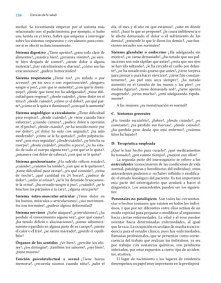 236 Ciencias de la salud
medad. Se recomienda empezar por el sistema más
relacionado con el padecimiento; por ejemplo, si hubo
una herida en el tórax, habrá que empezar a interrogar
sobre los sistemas respiratorio y circulatorio para cono-
cer si se afectó su funcionamiento.
Sistema digestivo ¿Tiene apetito?, ¿pasa toda clase de
alimentos?, ¿mastica bien?, ¿presenta vómito?, ¿se sien-
te bien después de comer?, ¿siente dolor o alguna
molestia?, ¿hay estreñimiento o diarrea?, ¿cómo son las
evacuaciones?, ¿padece hemorroides?
Sistema respiratorio ¿Tiene tos?, ¿es aislada o por
accesos?, ¿es tos seca o con expectoración?, ¿desgarra
sangre o pus?, ¿con qué le aumenta?, ¿con qué le dismi-
nuye?, ¿desde que tiene tos ha adelgazado?, ¿tiene diﬁ-
cultad para respirar?, ¿desde cuándo?, ¿tiene dolor en el
tórax?, ¿desde cuándo?, ¿cómo es el dolor?, ¿en qué par-
te?, ¿cómo se le quita o disminuye?, ¿con qué le aumenta?
Sistema angiológico o circulatorio ¿Tiene diﬁcultad
para respirar?, ¿desde cuándo?, ¿le viene cuando hace
esfuerzo?, ¿cuando camina?, ¿padece dolor u opresión
en el pecho?, ¿desde cuándo?, ¿se ha sentido morir por
ese dolor?, ¿el dolor ha sido con angustia?, ¿ha sido
moderado?, ¿cómo se le ha quitado?, ¿sufre palpitacio-
nes?, ¿son muy seguidas?, ¿desde cuándo?, ¿se hincha su
cuerpo?, ¿desde cuándo?, ¿mucho o poco?, ¿lo ha esta-
do de todo el cuerpo alguna vez?, ¿con qué se le quita?,
¿amanece con dolor de cabeza?, ¿con qué se le quita?
Sistema genitourinario ¿Ha sufrido cólicos renales?,
¿cuándo?, ¿cuántos ha tenido?, ¿con qué se le quitaron?,
¿tiene diﬁcultad para orinar?, ¿en qué consiste?, ¿orina
de noche?, ¿qué cantidad en 24 horas?, ¿padece de
dolor?, ¿ardor al orinar?, ¿se le ha detenido bruscamen-
te la orina?, ¿ha orinado sangre o pus?, ¿cuándo?, ¿se le
hinchan los párpados o la cara?, ¿alguna otra parte?
Sistema ósteo-muscular-articular ¿Tiene dolor en
los huesos, músculos o articulaciones?, ¿sus movimien-
tos son normales?, ¿padece alguna deformidad?
Sistema nervioso ¿Sufre ataques?, ¿convulsiones?, ¿ha
perdido el conocimiento alguna vez?, ¿por qué causa?,
¿ha tenido delirio o alucinaciones?, ¿siente adormeci-
miento o parálisis en alguna parte de su cuerpo?, ¿siente
el calor o el frío?, ¿se siente mareado?, ¿pierde el equili-
brio?
Órganos de los sentidos ¿Ve bien?, ¿percibe los olo-
res?, ¿los distingue?, ¿también los sabores?, ¿oye bien?,
¿tiene mareos?
Función psicointelectual y sexual ¿Tiene buena
memoria?, ¿recuerda sucesos cuando niño?, ¿sabe el
día, el mes y el año en que estamos?, ¿sabe en dónde
está?, ¿hace lo que se propone?, ¿le causa indiferencia o
le afecta demasiado el dolor o el sufrimiento de los
demás?, ¿entiende lo que le dicen los demás?, ¿sus fun-
ciones sexuales son normales?
Sistema glandular o endocrino ¿Ha adelgazado sin
motivo?, ¿se cansa demasiado?, ¿ha notado que sus pul-
saciones son más rápidas que antes?, ¿nota que sus ojos
se han ido saltando?, ¿le ha crecido el cuello por delan-
te?, ¿se ha notado más grueso que antes?, ¿tiene torpeza
para pensar o para hacer ejercicio?, ¿tiene frío constan-
temente?, ¿su piel está seca siempre?, ¿ha notado
aumento en el tamaño de las manos y los pies?, ¿ve
medias ﬁguras?, ¿tiene demasiada sed?, ¿tiene apetito
exagerado?, ¿orina mucho?, ¿está adelgazando rápida-
mente?
A las mujeres: ¿su menstruación es normal?
C. Síntomas generales
¿Ha tenido escalofrío?, ¿ﬁebre?, ¿desde cuándo?, ¿es
constante?, ¿ha perdido sus fuerzas?, ¿desde cuándo?,
¿ha perdido peso desde que está enfermo?, ¿cuántos
kilos ha bajado?
D. Terapéutica empleada
¿Qué le han hecho para curarlo?, ¿qué medicamentos
ha tomado?, ¿por cuánto tiempo?, ¿mejoró con ellos?
La segunda parte del interrogatorio se reﬁere a los
antecedentes (conocimiento de las condiciones de vida
normal, patológicas y hereditarias del individuo); estos
antecedentes pudieron o no haber inﬂuido o modiﬁca-
do el estado ﬁsiológico del paciente. Es tan importante
esta parte del interrogatorio que ayudará a hacer el
diagnóstico. Los antecedentes pueden ser los siguien-
tes:
Personales no patológicos Son todas las circunstan-
cias o hechos comunes que existen en todos los indivi-
duos, y que por ser diferentes entre ellos actúan de un
modo especial para preparar o modiﬁcar al organismo
hacia ciertas enfermedades. La edad y el sexo pueden
orientar hacia determinadas enfermedades, al igual
que la raza. La ocupación es un dato de mucha trascen-
dencia para el estudio clínico, pues hay enfermedades,
llamadas profesionales, que se presentan como conse-
cuencia del trabajo que realizan los individuos, ya sea
por trabajar con sustancias químicas, con productos
infectados, por estar expuestos a cierto tipo de acciden-
tes, etcétera.
El lugar de nacimiento y los lugares de residencia
desempeñan un papel muy importante en la predisposi-
 