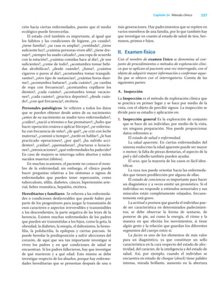 237
Capítulo 34 Método clínico
ción hacia ciertas enfermedades, puesto que el medio
ecológico puede favorecerlas.
El estado civil también es importante, al igual que
los hábitos y las condiciones de higiene, ¿es casado?,
¿tiene familia?, ¿su casa es amplia?, ¿ventilada?, ¿tiene
suﬁciente luz?, ¿cuántas personas viven allí?, ¿tiene dre-
naje?, ¿siempre ha usado calzado?, ¿usa ropa de acuerdo
con la estación?, ¿cuántas comidas hace al día?, ¿le son
suﬁcientes?, ¿come de todo?, ¿acostumbra tomar bebi-
das alcohólicas?, ¿desde cuándo?, ¿fuma?, ¿cuántos
cigarros o puros al día?, ¿acostumbra tomar tranquili-
zantes?, ¿otro tipo de sustancias?, ¿cuántas horas duer-
me?, ¿acostumbra bañarse?, ¿cada cuánto?, ¿se cambia
de ropa con frecuencia?, ¿acostumbra cepillarse los
dientes?, ¿cada cuánto?, ¿acostumbra tomar vacacio-
nes?, ¿cada cuánto?, ¿practica deportes?, ¿desde cuán-
do?, ¿con qué frecuencia?, etcétera.
Personales patológicos Se reﬁeren a todos los datos
que se pueden obtener desde antes de su nacimiento:
¿antes de su nacimiento su madre tuvo enfermedades?,
¿cuáles?, ¿nació a término o fue prematuro?, ¿hubo que
hacer operación cesárea o aplicar fórceps?, ¿se enferma-
ba con frecuencia de niño?, ¿de qué?, ¿se crió con leche
materna?, ¿caminó a tiempo?, ¿tardó en hablar?, ¿le han
practicado operaciones?, ¿por qué?, ¿ha sufrido acci-
dentes?, ¿caídas?, ¿quemaduras?, ¿fracturas o luxacio-
nes?, ¿intoxicaciones?, ¿qué enfermedades ha padecido?
En caso de mujeres se interroga sobre abortos y niños
nacidos muertos (óbitos).
En muchas ocasiones, el paciente no conoce el nom-
bre de la enfermedad; sin embargo, el clínico puede
hacer preguntas relativas a los síntomas o signos de
enfermedades que pueden tener repercusión, como
tuberculosis, síﬁlis, diabetes, cáncer, hipertensión arte-
rial, ﬁebre reumática, hepatitis, etcétera.
Hereditarios y familiares Se reﬁeren a las enfermeda-
des o condiciones desfavorables que puede haber por
parte de los progenitores para juzgar la transmisión de
esos caracteres o aspectos irreversibles y transmisibles
a los descendientes, la parte negativa de las leyes de la
herencia. Existen muchas enfermedades de los padres
que pueden ser transmitidas a los hijos, como la gota, la
obesidad, la diabetes, la miopía, el daltonismo, la hemo-
ﬁlia, la polidactilia, la epilepsia y ciertas psicosis. Se
puede heredar la predisposición a sufrir afecciones del
corazón, de aquí que sea tan importante investigar si
viven los padres y en qué condiciones de salud se
encuentran. Si los padres fallecieron, hay que investigar
de qué murieron y a qué edad. Esto mismo se debe
investigar respecto de los abuelos, porque hay enferme-
dades hereditarias que se presentan después de una o
más generaciones. Hay padecimientos que se repiten en
varios miembros de una familia, por lo que también hay
que investigar en cuanto al estado de salud de tíos, her-
manos, primos e hijos.
II. Examen físico
Con el nombre de examen físico se denomina al con-
junto de procedimientos o métodos de exploración clíni-
ca que se aplican al paciente una vez interrogado, con el
objeto de adquirir mayor información o conﬁrmar aque-
lla que se obtuvo con el interrogatorio. Consta de las
siguientes partes:
A. Inspección
La Inspección es el método de exploración clínica que
se practica en primer lugar y se hace por medio de la
vista, con el objeto de percibir signos. La inspección se
divide para su estudio y aplicación en:
1. Inspección general Es la exploración de conjunto
que se hace de un individuo, por medio de la vista,
sin ninguna preparación. Nos puede proporcionar
datos referentes a:
El estado de salud o enfermedad.
La edad aparente. En ciertas enfermedades del
sistema endocrino la edad aparente puede ser mayor
o menor; la falta de piezas dentarias, el aspecto de la
piel y del cabello también pueden ayudar.
El sexo, que la mayoría de los casos es fácil iden-
tiﬁcar.
La raza nos puede orientar hacia las enfermeda-
des que tienen predilección por alguna de ellas.
El estado de conciencia es importante para hacer
un diagnóstico y a veces emitir un pronóstico. Si el
individuo no responde a estímulos sensoriales y sus
músculos están completamente relajados, frecuen-
temente está grave.
La actitud o postura que guarda el individuo pue-
de ser característica en determinados padecimien-
tos; se debe observar la forma de sentarse, de
ponerse de pie, así como la energía, el ritmo y la
manera en que efectúa los movimientos, si tiene
algún gesto y la relación que guardan los diferentes
segmentos del cuerpo entre sí.
La facies es uno de los elementos de más valor
para un diagnóstico, ya que constituye un sello
característico en la cara respecto del estado de afec-
tividad, del carácter, de la inteligencia y del estado de
salud. Así, por ejemplo, cuando el individuo se
encuentra en estado de choque (shock) tiene palidez
intensa, mirada brillante, aumento en la abertura
 