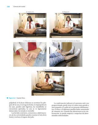 238 Ciencias de la salud
palpebral; en la facies dolorosa se acentúan los plie-
gues de la cara, se arruga la frente, se empequeñecen
los ojos, pueden salir lágrimas, las mandíbulas se
encuentran apretadas, la cara se ve ligeramente
demacrada y la mirada es inestable.
Las heridas exteriores, contusiones o deformacio-
nes de las extremidades pueden mostrar el sitio de la
lesión e incluso el órgano afectado.
La conformación indicará si la persona está o no
proporcionada, puede tener el cráneo muy grande o
muy pequeño, el cuello tal vez presente abultamien-
tos, el tórax y el abdomen pueden haber aumentado
de volumen, etc. Cuando hay alteraciones en la con-
formación, se puede empezar a sospechar de deter-
minadas enfermedades.
Figura 34.1 Examen físico.
E. Auscultación
C. Percusión indirecta
A. Inspección
D. Percusión directa (con un martillo de reflejos)
B. Palpación
 