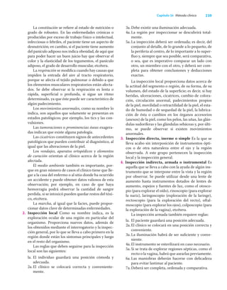 239
Capítulo 34 Método clínico
La constitución se reﬁere al estado de nutrición o
grado de robustez. En las enfermedades crónicas o
producidas por exceso de trabajo físico o intelectual,
infecciosas o febriles, el paciente tiene un aspecto de
desnutrición; en cambio, si el paciente tiene aumento
del panículo adiposo nos indica obesidad, de aquí que
para poder hacer un buen juicio hay que observar el
color y la elasticidad de los tegumentos, el panículo
adiposo, el grado de desarrollo muscular, etcétera.
La respiración se modiﬁca cuando hay causas que
impiden la entrada del aire al tracto respiratorio,
porque se afecta el tejido pulmonar o debido a que
los elementos musculares respiratorios están afecta-
dos. Se debe observar si la respiración es lenta o
rápida, superﬁcial o profunda, si sigue un ritmo
determinado, ya que éste puede ser característico de
algún padecimiento.
Los movimientos anormales, como su nombre lo
indica, son aquellos que solamente se presentan en
estados patológicos; por ejemplo, los tics y las con-
vulsiones.
Las tumoraciones o prominencias óseas exagera-
das indican que existe alguna patología.
Las cicatrices constituyen signos de antecedentes
patológicos que pueden contribuir al diagnóstico, al
igual que las alteraciones de la piel.
Los vendajes, aparatos ortopédicos y elementos
de curación orientan al clínico acerca de la región
afectada.
El medio ambiente también es importante, por-
que en gran número de casos el clínico tiene que lle-
gar a la casa del enfermo o al sitio donde ha ocurrido
un accidente y puede obtener datos valiosos de esta
observación; por ejemplo, en caso de que haya
hemorragia podrá observar la cantidad de sangre
perdida, si se intoxicó pueden quedar restos del tóxi-
co, etcétera.
La marcha, al igual que la facies, puede propor-
cionar datos clave de determinadas enfermedades.
2. Inspección local Como su nombre indica, es la
exploración ocular de una región en particular del
organismo. Proporciona nuevos datos, además de
los obtenidos mediante el interrogatorio y la inspec-
ción general, por lo que se lleva a cabo primero en la
región donde están los síntomas principales y luego
en el resto del organismo.
Las reglas que deben seguirse para la inspección
local son las siguientes:
la. El individuo guardará una posición cómoda y
adecuada.
2a.El clínico se colocará correcta y conveniente-
mente.
3a.Debe existir una iluminación adecuada.
4a.La región por inspeccionar se descubrirá total-
mente.
5a.La inspección deberá ser ordenada; es decir, del
conjunto al detalle, de lo grande a lo pequeño, de
la periferia al centro, de lo importante a lo super-
ﬂuo y, siempre que sea posible, será comparativa,
o sea, que es imperativo comparar un lado con
otro, un miembro con el otro, y deberá ser com-
pleta para obtener conclusiones y deducciones
exactas.
La inspección local proporciona datos acerca de
la actitud del segmento o región, de su forma, de su
volumen, del estado de la superﬁcie; es decir, si hay
heridas, ulceraciones, cicatrices, cambio de colora-
ción, circulación anormal, padecimientos propios
de la piel, movilidad o retractilidad de la piel, el esta-
do de humedad o de sequedad de la piel, la lubrica-
ción de ésta o cambios en los órganos accesorios
(anexos) de la piel, como los pelos, las uñas, las glán-
dulas sudoríferas y las glándulas sebáceas y, por últi-
mo, se puede observar si existen movimientos
anormales.
3. Inspección directa, inerme o simple Es la que se
lleva acabo sin interposición de instrumentos ópti-
cos o de otra naturaleza entre el ojo y la región
observada. A este grupo pertenecen la inspección
local y la inspección general.
4. Inspección indirecta, armada o instrumental Es
aquella que se lleva a cabo con la ayuda de algún ins-
trumento que se interpone entre la vista y la región
por observar. Se puede utilizar desde una lente de
aumento hasta instrumentos dotados de lentes de
aumento, espejos y fuentes de luz, como el otosco-
pio (para explorar el oído), rinoscopio (para explorar
la nariz), laringoscopio (exploración de la laringe),
rectoscopio (para la exploración del recto), oftal-
moscopio (para explorar los ojos), colposcopio (para
la exploración de la vagina), etcétera.
La inspección armada también requiere reglas:
la. El paciente guardará una posición adecuada.
2a.El clínico se colocará en una posición correcta y
conveniente.
3a.La iluminación habrá de ser suﬁciente y conve-
niente.
4a.El instrumento se esterilizará en caso necesario.
5a.Si se trata de explorar regiones sépticas, como el
recto o la vagina, habrá que asearlas previamente.
6a.Las maniobras deberán hacerse con delicadeza
para evitar lastimar al paciente.
7a.Deberá ser completa, ordenada y comparativa.
 
