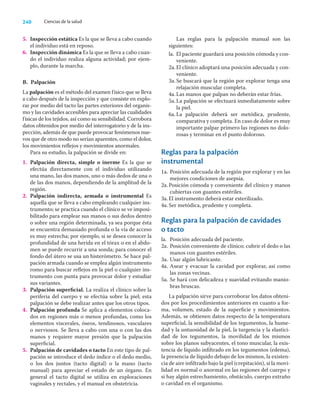 240 Ciencias de la salud
5. Inspección estática Es la que se lleva a cabo cuando
el individuo está en reposo.
6. Inspección dinámica Es la que se lleva a cabo cuan-
do el individuo realiza alguna actividad; por ejem-
plo, durante la marcha.
B. Palpación
La palpación es el método del examen físico que se lleva
a cabo después de la inspección y que consiste en explo-
rar por medio del tacto las partes exteriores del organis-
mo y las cavidades accesibles para apreciar las cualidades
físicas de los tejidos, así como su sensibilidad. Corrobora
datos obtenidos por medio del interrogatorio y de la ins-
pección, además de que puede provocar fenómenos nue-
vos que de otro modo no serían aparentes, como el dolor,
los movimientos reﬂejos y movimientos anormales.
Para su estudio, la palpación se divide en:
1. Palpación directa, simple o inerme Es la que se
efectúa directamente con el individuo utilizando
una mano, las dos manos, uno o más dedos de una o
de las dos manos, dependiendo de la amplitud de la
región.
2. Palpación indirecta, armada o instrumental Es
aquella que se lleva a cabo empleando cualquier ins-
trumento; se practica cuando el clínico se ve imposi-
bilitado para emplear sus manos o sus dedos dentro
o sobre una región determinada, ya sea porque ésta
se encuentra demasiado profunda o la vía de acceso
es muy estrecha; por ejemplo, si se desea conocer la
profundidad de una herida en el tórax o en el abdo-
men se puede recurrir a una sonda; para conocer el
fondo del útero se usa un histerómetro. Se hace pal-
pación armada cuando se emplea algún instrumento
romo para buscar reﬂejos en la piel o cualquier ins-
trumento con punta para provocar dolor y estudiar
sus variantes.
3. Palpación superﬁcial. La realiza el clínico sobre la
periferia del cuerpo y se efectúa sobre la piel; esta
palpación se debe realizar antes que los otros tipos.
4. Palpación profunda Se aplica a elementos coloca-
dos en regiones más o menos profundas, como los
elementos viscerales, óseos, tendinosos, vasculares
o nerviosos. Se lleva a cabo con una o con las dos
manos y requiere mayor presión que la palpación
superﬁcial.
5. Palpación de cavidades o tacto En este tipo de pal-
pación se introduce el dedo índice o el dedo medio,
o los dos juntos (tacto digital) o la mano (tacto
manual) para apreciar el estado de un órgano. En
general el tacto digital se utiliza en exploraciones
vaginales y rectales, y el manual en obstetricia.
Las reglas para la palpación manual son las
siguientes:
la. El paciente guardará una posición cómoda y con-
veniente.
2a.El clínico adoptará una posición adecuada y con-
veniente.
3a.Se buscará que la región por explorar tenga una
relajación muscular completa.
4a.Las manos que palpan no deberán estar frías.
5a.La palpación se efectuará inmediatamente sobre
la piel.
6a.La palpación deberá ser metódica, prudente,
comparativa y completa. En caso de dolor es muy
importante palpar primero las regiones no dolo-
rosas y terminar en el punto doloroso.
Reglas para la palpación
instrumental
1a. Posición adecuada de la región por explorar y en las
mejores condiciones de asepsia.
2a.Posición cómoda y conveniente del clínico y manos
cubiertas con guantes estériles.
3a.El instrumento deberá estar esterilizado.
4a.Ser metódica, prudente y completa.
Reglas para la palpación de cavidades
o tacto
la. Posición adecuada del paciente.
2a. Posición conveniente de clínico; cubrir el dedo o las
manos con guantes estériles.
3a. Usar algún lubricante.
4a. Asear y evacuar la cavidad por explorar, así como
las zonas vecinas.
5a. Se hará con delicadeza y suavidad evitando manio-
bras bruscas.
La palpación sirve para corroborar los datos obteni-
dos por los procedimientos anteriores en cuanto a for-
ma, volumen, estado de la superﬁcie y movimientos.
Además, se obtienen datos respecto de la temperatura
superﬁcial, la sensibilidad de los tegumentos, la hume-
dad y la untuosidad de la piel, la turgencia y la elastici-
dad de los tegumentos, la movilidad de los mismos
sobre los planos subyacentes, el tono muscular, la exis-
tencia de líquido inﬁltrado en los tegumentos (edema),
la presencia de líquido debajo de los mismos, la existen-
cia de aire inﬁltrado bajo la piel (crepitación), si la movi-
lidad es normal o anormal en las regiones del cuerpo y
si hay algún estrechamiento, obstáculo, cuerpo extraño
o cavidad en el organismo.
 